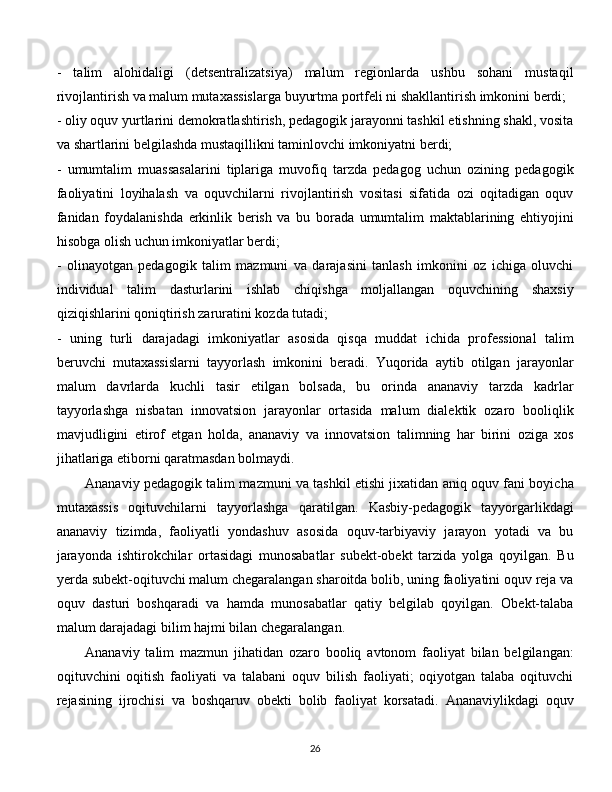 -   talim   alohidaligi   (detsentralizatsiya)   malum   regionlarda   ushbu   sohani   mustaqil
rivojlantirish va malum mutaxassislarga buyurtma portfeli ni shakllantirish imkonini berdi; 
- oliy oquv yurtlarini demokratlashtirish, pedagogik jarayonni tashkil etishning shakl, vosita
va shartlarini belgilashda mustaqillikni taminlovchi imkoniyatni berdi; 
-   umumtalim   muassasalarini   tiplariga   muvofiq   tarzda   pedagog   uchun   ozining   pedagogik
faoliyatini   loyihalash   va   oquvchilarni   rivojlantirish   vositasi   sifatida   ozi   oqitadigan   oquv
fanidan   foydalanishda   erkinlik   berish   va   bu   borada   umumtalim   maktablarining   ehtiyojini
hisobga olish uchun imkoniyatlar berdi; 
-   olinayotgan   pedagogik   talim   mazmuni   va   darajasini   tanlash   imkonini   oz   ichiga   oluvchi
individual   talim   dasturlarini   ishlab   chiqishga   moljallangan   oquvchining   shaxsiy
qiziqishlarini qoniqtirish zaruratini kozda tutadi; 
-   uning   turli   darajadagi   imkoniyatlar   asosida   qisqa   muddat   ichida   professional   talim
beruvchi   mutaxassislarni   tayyorlash   imkonini   beradi.   Yuqorida   aytib   otilgan   jarayonlar
malum   davrlarda   kuchli   tasir   etilgan   bolsada,   bu   orinda   ananaviy   tarzda   kadrlar
tayyorlashga   nisbatan   innovatsion   jarayonlar   ortasida   malum   dialektik   ozaro   booliqlik
mavjudligini   etirof   etgan   holda,   ananaviy   va   innovatsion   talimning   har   birini   oziga   xos
jihatlariga etiborni qaratmasdan bolmaydi. 
Ananaviy pedagogik talim mazmuni va tashkil etishi jixatidan aniq oquv fani boyicha
mutaxassis   oqituvchilarni   tayyorlashga   qaratilgan.   Kasbiy-pedagogik   tayyorgarlikdagi
ananaviy   tizimda,   faoliyatli   yondashuv   asosida   oquv-tarbiyaviy   jarayon   yotadi   va   bu
jarayonda   ishtirokchilar   ortasidagi   munosabatlar   subekt-obekt   tarzida   yolga   qoyilgan.   Bu
yerda subekt-oqituvchi malum chegaralangan sharoitda bolib, uning faoliyatini oquv reja va
oquv   dasturi   boshqaradi   va   hamda   munosabatlar   qatiy   belgilab   qoyilgan.   Obekt-talaba
malum darajadagi bilim hajmi bilan chegaralangan. 
Ananaviy   talim   mazmun   jihatidan   ozaro   booliq   avtonom   faoliyat   bilan   belgilangan:
oqituvchini   oqitish   faoliyati   va   talabani   oquv   bilish   faoliyati;   oqiyotgan   talaba   oqituvchi
rejasining   ijrochisi   va   boshqaruv   obekti   bolib   faoliyat   korsatadi.   Ananaviylikdagi   oquv
  
26 