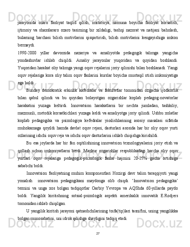 jarayonida   ozaro   faoliyat   taqlid   qilish,   imitatsiya,   namuna   boyicha   faoliyat   korsatish,
ijtimoiy   va   shaxslararo   ozaro   tasirning   bir   xildaligi,   tashqi   nazorat   va   natijani   baholash,
bularning   barchasi   bilish   motivlarini   qisqartirish,   bilish   motivlarini   kengayishiga   imkon
bermaydi.      
1990-2000   yillar   davomida   nazariya   va   amaliyotda   pedagogik   talimga   yangicha
yondashuvlar   ishlab   chiqildi.   Amaliy   jarayonlar   yuqoridan   va   quyidan   boshlandi.
Yuqoridan harakat oliy talimga yangi oquv rejalarini joriy qilinishi bilan boshlanadi. Yangi
oquv rejalariga kora oliy talim oquv fanlarini  kurslar boyicha mustaqil  otish imkoniyatiga
ega boldi. 
Bunday   demokratik   erkinlik   kafedralar   va   fakultetlar   tomonidan   ozgacha   ijodkorlik
bilan   qabul   qilindi   va   bu   quyidan   bolayotgan   ozgarishlar   koplab   pedagog-novatorlar
harakatini   yuzaga   keltirdi.   Innovatsion   harakatlarni   bir   nechta   jumladan,   tashkiliy,
mazmunli, metodik korsatkichlari yuzaga keldi va amaliyotga joriy qilindi. Ushbu xolatlar
koplab   pedagogika   va   psixologiya   kefedralar   yioilishlarining   asosiy   masalasi   sifatida
muhokamaga   qoyildi   hamda   davlat   oquv   rejasi,   dasturlari   asosida   har   bir   oliy   oquv   yurti
ozlarining ishchi oquv reja va ishchi oquv dasturlarini ishlab chiqishga kirishildi. 
Bu   esa   joylarda  har   bir   fan   oqitilishining   innovatsion   texnologiyalarini   joriy  etish   va
qollash   uchun   imkoniyatlarni   berdi.   Mazkur   ozgarishlar   respublikadagi   barcha   oliy   oquv
yurtlari   oquv   rejalariga   pedagogik-psixologik   fanlar   hajmini   20-25%   gacha   ortishiga
sababchi boldi.
Innovatsion   faoliyatning   muhim   komponentlari   Hozirgi   davr   talim   taraqqiyoti   yangi
yonalish     innovatsion   pedagogikani   maydonga   olib   chiqdi.   ‘Innovatsion   pedagogika’
termini   va   unga   xos   bolgan   tadqiqotlar   Oarbiy   Yevropa   va   AQShda   60-yillarda   paydo
boldi.   Yangilik   kiritishning   sotsial-psixologik   aspekti   amerikalik   innovatik   E.Rodjers
tomonidan ishlab chiqilgan. 
U yangilik kiritish jarayoni qatnashchilarining toifa(tip)lari tasnifini, uning yangilikka
bolgan munosabatini, uni idrok qilishga shayligini tadqiq etadi. 
  
27 