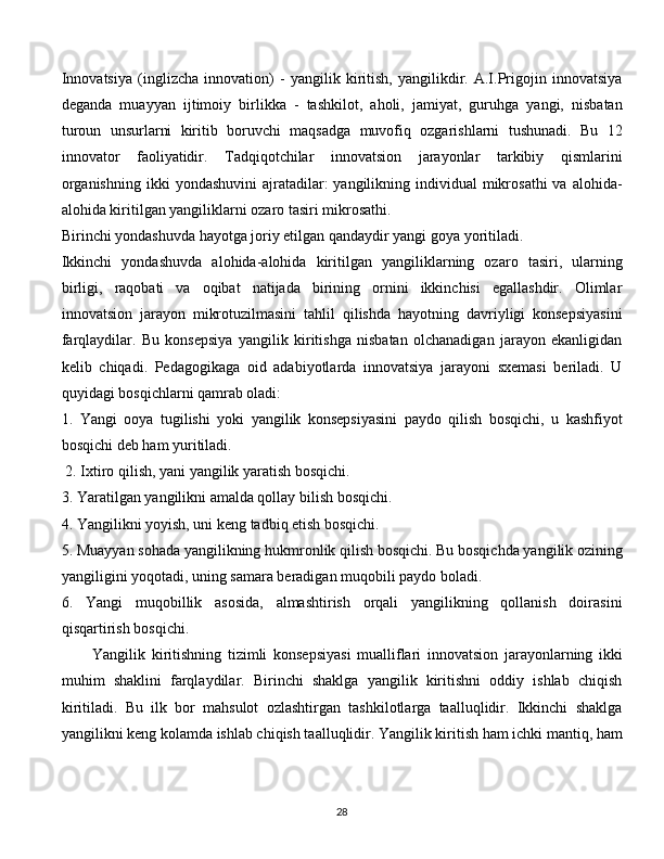 Innovatsiya   (inglizcha   innovation)   -   yangilik   kiritish,   yangilikdir.   A.I.Prigojin   innovatsiya
deganda   muayyan   ijtimoiy   birlikka   -   tashkilot,   aholi,   jamiyat,   guruhga   yangi,   nisbatan
turoun   unsurlarni   kiritib   boruvchi   maqsadga   muvofiq   ozgarishlarni   tushunadi.   Bu   12
innovator   faoliyatidir.   Tadqiqotchilar   innovatsion   jarayonlar   tarkibiy   qismlarini
organishning  ikki   yondashuvini   ajratadilar:   yangilikning  individual  mikrosathi   va alohida-
alohida kiritilgan yangiliklarni ozaro tasiri mikrosathi. 
Birinchi yondashuvda hayotga joriy etilgan qandaydir yangi goya yoritiladi.     
Ikkinchi   yondashuvda   alohida-alohida   kiritilgan   yangiliklarning   ozaro   tasiri,   ularning
birligi,   raqobati   va   oqibat   natijada   birining   ornini   ikkinchisi   egallashdir.   Olimlar
innovatsion   jarayon   mikrotuzilmasini   tahlil   qilishda   hayotning   davriyligi   konsepsiyasini
farqlaydilar.   Bu   konsepsiya   yangilik   kiritishga   nisbatan   olchanadigan   jarayon   ekanligidan
kelib   chiqadi.   Pedagogikaga   oid   adabiyotlarda   innovatsiya   jarayoni   sxemasi   beriladi.   U
quyidagi bosqichlarni qamrab oladi: 
1.   Yangi   ooya   tugilishi   yoki   yangilik   konsepsiyasini   paydo   qilish   bosqichi,   u   kashfiyot
bosqichi deb ham yuritiladi.
  2. Ixtiro qilish, yani yangilik yaratish bosqichi. 
3. Yaratilgan yangilikni amalda qollay bilish bosqichi. 
4. Yangilikni yoyish, uni keng tadbiq etish bosqichi. 
5. Muayyan sohada yangilikning hukmronlik qilish bosqichi. Bu bosqichda yangilik ozining
yangiligini yoqotadi, uning samara beradigan muqobili paydo boladi. 
6.   Yangi   muqobillik   asosida,   almashtirish   orqali   yangilikning   qollanish   doirasini
qisqartirish bosqichi. 
Yangilik   kiritishning   tizimli   konsepsiyasi   mualliflari   innovatsion   jarayonlarning   ikki
muhim   shaklini   farqlaydilar.   Birinchi   shaklga   yangilik   kiritishni   oddiy   ishlab   chiqish
kiritiladi.   Bu   ilk   bor   mahsulot   ozlashtirgan   tashkilotlarga   taalluqlidir.   Ikkinchi   shaklga
yangilikni keng kolamda ishlab chiqish taalluqlidir. Yangilik kiritish ham ichki mantiq, ham
  
28 