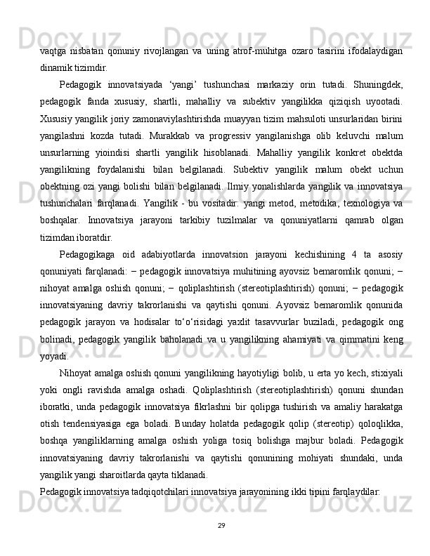vaqtga   nisbatan   qonuniy   rivojlangan   va   uning   atrof-muhitga   ozaro   tasirini   ifodalaydigan
dinamik tizimdir.  
Pedagogik   innovatsiyada   ‘yangi’   tushunchasi   markaziy   orin   tutadi.   Shuningdek,
pedagogik   fanda   xususiy,   shartli,   mahalliy   va   subektiv   yangilikka   qiziqish   uyootadi.
Xususiy yangilik joriy zamonaviylashtirishda muayyan tizim mahsuloti unsurlaridan birini
yangilashni   kozda   tutadi.   Murakkab   va   progressiv   yangilanishga   olib   keluvchi   malum
unsurlarning   yioindisi   shartli   yangilik   hisoblanadi.   Mahalliy   yangilik   konkret   obektda
yangilikning   foydalanishi   bilan   belgilanadi.   Subektiv   yangilik   malum   obekt   uchun
obektning   ozi   yangi   bolishi   bilan   belgilanadi.   Ilmiy   yonalishlarda   yangilik   va   innovatsiya
tushunchalari   farqlanadi.   Yangilik   -   bu   vositadir:   yangi   metod,   metodika,   texnologiya   va
boshqalar.   Innovatsiya   jarayoni   tarkibiy   tuzilmalar   va   qonuniyatlarni   qamrab   olgan
tizimdan iboratdir. 
Pedagogikaga   oid   adabiyotlarda   innovatsion   jarayoni   kechishining   4   ta   asosiy
qonuniyati farqlanadi:  − pedagogik innovatsiya muhitining ayovsiz  bemaromlik qonuni; −
nihoyat   amalga   oshish   qonuni;   −   qoliplashtirish   (stereotiplashtirish)   qonuni;   −   pedagogik
innovatsiyaning   davriy   takrorlanishi   va   qaytishi   qonuni.   Ayovsiz   bemaromlik   qonunida
pedagogik   jarayon   va   hodisalar   to‘o‘risidagi   yaxlit   tasavvurlar   buziladi,   pedagogik   ong
bolinadi,   pedagogik   yangilik   baholanadi   va   u   yangilikning   ahamiyati   va   qimmatini   keng
yoyadi. 
Nihoyat amalga oshish qonuni yangilikning hayotiyligi bolib, u erta yo kech, stixiyali
yoki   ongli   ravishda   amalga   oshadi.   Qoliplashtirish   (stereotiplashtirish)   qonuni   shundan
iboratki,   unda   pedagogik   innovatsiya   fikrlashni   bir   qolipga   tushirish   va   amaliy   harakatga
otish   tendensiyasiga   ega   boladi.   Bunday   holatda   pedagogik   qolip   (stereotip)   qoloqlikka,
boshqa   yangiliklarning   amalga   oshish   yoliga   tosiq   bolishga   majbur   boladi.   Pedagogik
innovatsiyaning   davriy   takrorlanishi   va   qaytishi   qonunining   mohiyati   shundaki,   unda
yangilik yangi sharoitlarda qayta tiklanadi. 
Pedagogik innovatsiya tadqiqotchilari innovatsiya jarayonining ikki tipini farqlaydilar: 
  
29 