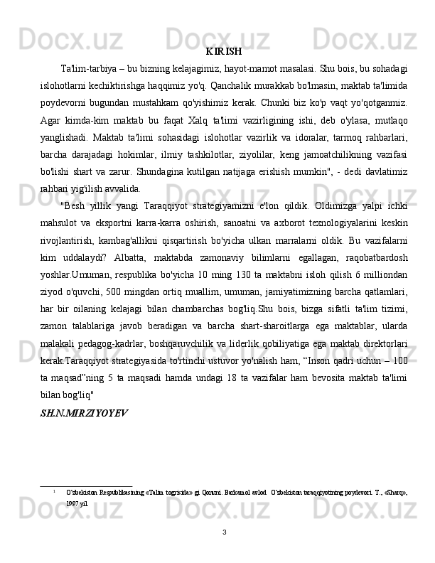 KIRISH
Ta'lim-tarbiya – bu bizning kelajagimiz, hayot-mamot masalasi. Shu bois, bu sohadagi
islohotlarni kechiktirishga haqqimiz yo'q. Qanchalik murakkab bo'lmasin, maktab ta'limida
poydevorni   bugundan   mustahkam   qo'yishimiz   kerak.   Chunki   biz   ko'p   vaqt   yo'qotganmiz.
Agar   kimda-kim   maktab   bu   faqat   Xalq   ta'limi   vazirligining   ishi,   deb   o'ylasa,   mutlaqo
yanglishadi.   Maktab   ta'limi   sohasidagi   islohotlar   vazirlik   va   idoralar,   tarmoq   rahbarlari,
barcha   darajadagi   hokimlar,   ilmiy   tashkilotlar,   ziyolilar,   keng   jamoatchilikning   vazifasi
bo'lishi   shart   va   zarur.   Shundagina   kutilgan   natijaga   erishish   mumkin",   -   dedi   davlatimiz
rahbari yig'ilish avvalida.
"Besh   yillik   yangi   Taraqqiyot   strategiyamizni   e'lon   qildik.   Oldimizga   yalpi   ichki
mahsulot   va   eksportni   karra-karra   oshirish,   sanoatni   va   axborot   texnologiyalarini   keskin
rivojlantirish,   kambag'allikni   qisqartirish   bo'yicha   ulkan   marralarni   oldik.   Bu   vazifalarni
kim   uddalaydi?   Albatta,   maktabda   zamonaviy   bilimlarni   egallagan,   raqobatbardosh
yoshlar.Umuman,   respublika   bo'yicha   10   ming   130   ta   maktabni   isloh   qilish   6   milliondan
ziyod   o'quvchi,   500   mingdan   ortiq   muallim,   umuman,   jamiyatimizning   barcha   qatlamlari,
har   bir   oilaning   kelajagi   bilan   chambarchas   bog'liq.Shu   bois,   bizga   sifatli   ta'lim   tizimi,
zamon   talablariga   javob   beradigan   va   barcha   shart-sharoitlarga   ega   maktablar,   ularda
malakali  pedagog-kadrlar, boshqaruvchilik  va  liderlik  qobiliyatiga  ega  maktab direktorlari
kerak.Taraqqiyot strategiyasida to'rtinchi ustuvor yo'nalish ham, “Inson qadri uchun – 100
ta   maqsad”ning   5   ta   maqsadi   hamda   undagi   18   ta   vazifalar   ham   bevosita   maktab   ta'limi
bilan bog'liq" [ 1 ]
SH.N.MIRZIYOYEV
1
O‘zbekiston Respublikasining «Talim  togrisida» gi  Qonuni.  Barkamol avlod    O‘zbekiston taraqqiyotining  poydevori.  T., «Sharq»,
1997 yil.
  
3 