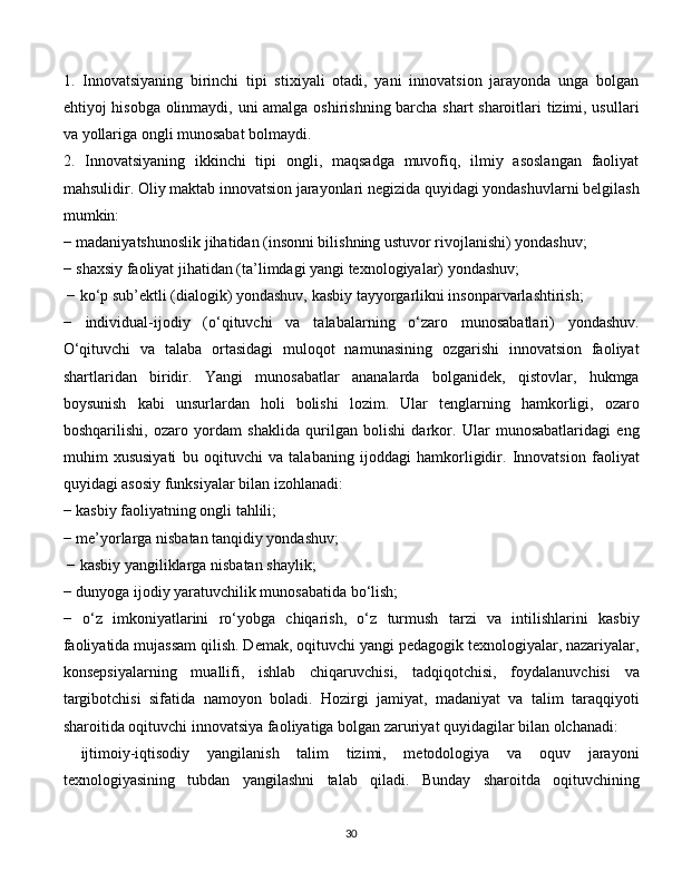 1.   Innovatsiyaning   birinchi   tipi   stixiyali   otadi,   yani   innovatsion   jarayonda   unga   bolgan
ehtiyoj hisobga olinmaydi, uni amalga oshirishning barcha shart sharoitlari tizimi, usullari
va yollariga ongli munosabat bolmaydi. 
2.   Innovatsiyaning   ikkinchi   tipi   ongli,   maqsadga   muvofiq,   ilmiy   asoslangan   faoliyat
mahsulidir. Oliy maktab innovatsion jarayonlari negizida quyidagi yondashuvlarni belgilash
mumkin: 
−   madaniyatshunoslik jihatidan (insonni bilishning ustuvor rivojlanishi) yondashuv; 
−   shaxsiy faoliyat jihatidan (ta’limdagi yangi texnologiyalar) yondashuv;
  −   ko‘p sub’ektli (dialogik) yondashuv, kasbiy tayyorgarlikni insonparvarlashtirish; 
−   individual-ijodiy   (o‘qituvchi   va   talabalarning   o‘zaro   munosabatlari)   yondashuv.
O‘qituvchi   va   talaba   ortasidagi   muloqot   namunasining   ozgarishi   innovatsion   faoliyat
shartlaridan   biridir.   Yangi   munosabatlar   ananalarda   bolganidek,   qistovlar,   hukmga
boysunish   kabi   unsurlardan   holi   bolishi   lozim.   Ular   tenglarning   hamkorligi,   ozaro
boshqarilishi,   ozaro   yordam   shaklida   qurilgan   bolishi   darkor.   Ular   munosabatlaridagi   eng
muhim   xususiyati   bu   oqituvchi   va   talabaning   ijoddagi   hamkorligidir.   Innovatsion   faoliyat
quyidagi asosiy funksiyalar bilan izohlanadi: 
−   kasbiy faoliyatning ongli tahlili; 
−   me’yorlarga nisbatan tanqidiy yondashuv;
  −   kasbiy yangiliklarga nisbatan shaylik; 
−   dunyoga ijodiy yaratuvchilik munosabatida bo‘lish; 
−   o‘z   imkoniyatlarini   ro‘yobga   chiqarish,   o‘z   turmush   tarzi   va   intilishlarini   kasbiy
faoliyatida mujassam qilish. Demak, oqituvchi yangi pedagogik texnologiyalar, nazariyalar,
konsepsiyalarning   muallifi,   ishlab   chiqaruvchisi,   tadqiqotchisi,   foydalanuvchisi   va
targibotchisi   sifatida   namoyon   boladi.   Hozirgi   jamiyat,   madaniyat   va   talim   taraqqiyoti
sharoitida oqituvchi innovatsiya faoliyatiga bolgan zaruriyat quyidagilar bilan olchanadi: 
  ijtimoiy-iqtisodiy   yangilanish   talim   tizimi,   metodologiya   va   oquv   jarayoni
texnologiyasining   tubdan   yangilashni   talab   qiladi.   Bunday   sharoitda   oqituvchining
  
30 