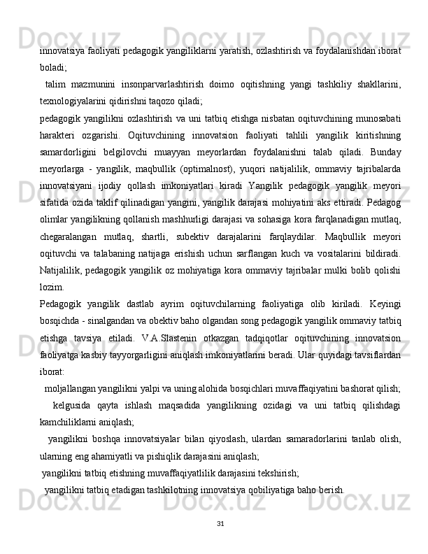 innovatsiya faoliyati pedagogik yangiliklarni yaratish, ozlashtirish va foydalanishdan iborat
boladi; 
  talim   mazmunini   insonparvarlashtirish   doimo   oqitishning   yangi   tashkiliy   shakllarini,
texnologiyalarini qidirishni taqozo qiladi; 
pedagogik   yangilikni   ozlashtirish   va   uni   tatbiq   etishga   nisbatan   oqituvchining   munosabati
harakteri   ozgarishi.   Oqituvchining   innovatsion   faoliyati   tahlili   yangilik   kiritishning
samardorligini   belgilovchi   muayyan   meyorlardan   foydalanishni   talab   qiladi.   Bunday
meyorlarga   -   yangilik,   maqbullik   (optimalnost),   yuqori   natijalilik,   ommaviy   tajribalarda
innovatsiyani   ijodiy   qollash   imkoniyatlari   kiradi   Yangilik   pedagogik   yangilik   meyori
sifatida ozida taklif qilinadigan yangini, yangilik darajasi  mohiyatini aks ettiradi. Pedagog
olimlar yangilikning qollanish mashhurligi darajasi va sohasiga kora farqlanadigan mutlaq,
chegaralangan   mutlaq,   shartli,   subektiv   darajalarini   farqlaydilar.   Maqbullik   meyori
oqituvchi   va   talabaning   natijaga   erishish   uchun   sarflangan   kuch   va   vositalarini   bildiradi.
Natijalilik, pedagogik yangilik oz mohiyatiga kora ommaviy tajribalar  mulki bolib qolishi
lozim. 
Pedagogik   yangilik   dastlab   ayrim   oqituvchilarning   faoliyatiga   olib   kiriladi.   Keyingi
bosqichda - sinalgandan va obektiv baho olgandan song pedagogik yangilik ommaviy tatbiq
etishga   tavsiya   etiladi.   V.A.Slastenin   otkazgan   tadqiqotlar   oqituvchining   innovatsion
faoliyatga kasbiy tayyorgarligini aniqlash imkoniyatlarini beradi. Ular quyidagi tavsiflardan
iborat:
   moljallangan yangilikni yalpi va uning alohida bosqichlari muvaffaqiyatini bashorat qilish;
    kelgusida   qayta   ishlash   maqsadida   yangilikning   ozidagi   va   uni   tatbiq   qilishdagi
kamchiliklarni aniqlash;
    yangilikni   boshqa   innovatsiyalar   bilan   qiyoslash,   ulardan   samaradorlarini   tanlab   olish,
ularning eng ahamiyatli va pishiqlik darajasini aniqlash; 
  yangilikni tatbiq etishning muvaffaqiyatlilik darajasini tekshirish;
   yangilikni tatbiq etadigan tashkilotning innovatsiya qobiliyatiga baho berish.
  
31 