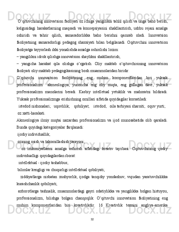   O‘qituvchining innovatsion faoliyati oz ichiga yangilikni tahlil qilish va unga baho berish,
kelgusidagi   harakatlarning   maqsadi   va   konsepsiyasini   shakllantirish,   ushbu   rejani   amalga
oshirish   va   tahrir   qilish,   samaradorlikka   baho   berishni   qamrab   oladi.   Innovatsion
faoliyatning   samaradorligi   pedagog   shaxsiyati   bilan   belgilanadi.   Oqituvchini   innovatsion
faoliyatga tayyorlash ikki yonalishda amalga oshirilishi lozim: 
−   yangilikni idrok qilishga innovatsion shaylikni shakllantirish; 
−   yangicha   harakat   qila   olishga   o‘rgatish.   Oliy   maktab   o‘qituvchisining   innovatsion
faoliyati oliy maktab pedagogikasining bosh muammolaridan biridir. 
O‘qituvchi   innovatsion   faoliyatining   eng   muhim   komponentlaridan   biri   yuksak
professionalizm     akmeologiya,   yunoncha   eng   oliy   nuqta,   eng   gullagan   davr,   yuksak
professionalizm   manolarini   beradi.   Kasbiy   intelletual   yetuklik   va   mahoratni   bildiradi.
Yuksak professionalizmga erishishning omillari sifatida quyidagilar korsatiladi:
   istedod nishonalari;   uquvlilik;    qobiliyat;    istedod;   oila tarbiyasi sharoiti;  oquv yurti; 
  oz xatti-harakati. 
Akmeologiya   ilmiy   nuqtai   nazardan   professionalizm   va   ijod   munosabatida   olib   qaraladi.
Bunda quyidagi kategoriyalar farqlanadi: 
  ijodiy individuallik; 
  ozining osish va takomillashish jarayoni;
    oz   imkoniyatlarini   amalga   oshirish   sifatidagi   kreativ   tajribasi.   Oqituvchining   ijodiy
individualligi quyidagilardan iborat:
   intellektual - ijodiy tashabbus; 
  bilimlar kengligi va chuqurligi intellektual qobiliyati;
    ziddiyatlarga   nisbatan   xushyorlik,   ijodga   tanqidiy   yondashuv,   vujudan   yaratuvchilikka
kurashchanlik qobiliyati; 
  axborotlarga   tashnalik,   muammolardagi   gayri   odatiylikka   va   yangilikka   bolgan   histuyou,
professionalizm,   bilishga   bolgan   chanqoqlik.   O‘qituvchi   innovatsion   faoliyatining   eng
muhim   komponentlaridan   biri   kreativlikdir.   16   Kreativlik   termini   angliya-amerika
  
32 