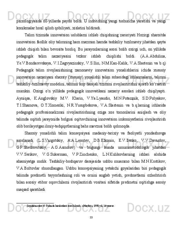 psixologiyasida 60-yillarda paydo boldi. U individning yangi tushuncha yaratishi va yangi
konikmalar hosil qilish qobiliyati, xislatini bildiradi. 
Talim   tizimida   innovatsion   uslublarni   ishlab   chiqishning   zaruriyati   Hozirgi   sharoitda
innovatsion faollik oliy talimning ham mazmun hamda tashkiliy tuzilmaviy jihatdan qayta
ishlab   chiqish   bilan  bevosita   booliq.   Bu   jarayonlarning   asosi   bolib   oxirgi   uch,   on   yillikda
pedagogik   talim   nazariyasini   tezkor   ishlab   chiqilishi   boldi.   (A.A.Abdulina,
Ye.V.Bondarevskaya,   V.I.Zagvyazinskiy,   V.S.Ilin,   N.M.Kan-Kalik,   V.A.Slastenin   va   b.q)
Pedagogik   talim   rivojlanishining   zamonaviy   innovatsion   yonalishlarini   ichida   xususiy
innovatsion nazariyani shaxsiy (xususiy) yonalishli talim sohasidagi ishlanmalarni, talimni
tashkiliy-tuzilmaviy modelini, talimni kop darajali tizimini rivojlantirishni ajratib ko‘rsatish
mumkin.   Oxirgi   o‘n   yillikda   pedagogik   innovatikani   nazariy   asoslari   ishlab   chiqilyapti.
Ayniqsa,   K.Anglovskiy   M.V.   Klarin,   V.Ya.Lyaudis,   M.N.Potaщnik,   S.D.Polyakov,
T.I.Shamova,   O.T.Xomeriki,   N.R.Yusupbekova,   V.A.Slastenin   va   b.q.larning   ishlarida
pedagogik   professionalizmni   rivojlantirishning   oziga   xos   tomonlarini   aniqlash   va   oliy
talimda  oqitish  jarayonida  bolgusi  oqituvchining  innovatsion   imkoniyatlarini   rivojlantirish
olib borilayotgan ilmiy-tadqiqotlarning bahs mavzusi bolib qolmoqda. 
Shaxsiy   yonalishli   talim   konsepsiyasi   madaniy-tarixiy   va   faoliyatli   yondashuvga
asoslanadi   (L.S.Vыgotskiy,   A.A.Leontev,   D.B.Elkonin,   E.V.Ilenko,   V.V.Davыdov,
G.P.Shedrovitskiy,   A.G.Asmolov)   va   bugungi   kunda   umummetodologik   jihatdan
V.V.Serikov,   V.G.Sukerman,   V.P.Zinchenko,   L.N.Kulikovlarning   ishlari   alohida
ahamiyatga   molik.   Tashkiliy-boshqaruv   darajasida   ushbu   muammo   bilan   M.N.Kostikov,
V.A.Boltovlar   shuoullangan.   Ushbu   konsepsiyaning   yetakchi   goyalaridan   biri   pedagogik
talimda   predmetli   tayyorlashning   roli   va   ornini   anglab   yetish,   predmetlarni   ozlashtirish
bilan   asosiy   etibor   oquvchilarni   rivojlantirish   vositasi   sifatida   predmetni   oqitishga   asosiy
maqsad qaratiladi.  [ 9 ]
9
Sayidahmedov N. Talimda harakatlant iruvchi kuch. «Marifat», 1998 yil, 16 yanvar.
  
33 