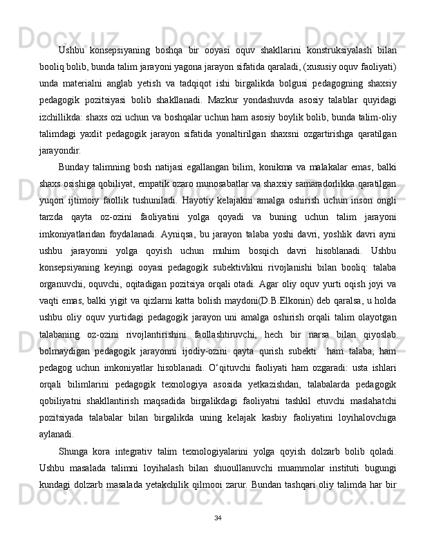 Ushbu   konsepsiyaning   boshqa   bir   ooyasi   oquv   shakllarini   konstruksiyalash   bilan
booliq bolib, bunda talim jarayoni yagona jarayon sifatida qaraladi, (xususiy oquv faoliyati)
unda   materialni   anglab   yetish   va   tadqiqot   ishi   birgalikda   bolgusi   pedagogning   shaxsiy
pedagogik   pozitsiyasi   bolib   shakllanadi.   Mazkur   yondashuvda   asosiy   talablar   quyidagi
izchillikda: shaxs ozi uchun va boshqalar uchun ham asosiy boylik bolib, bunda talim-oliy
talimdagi   yaxlit   pedagogik   jarayon   sifatida   yonaltirilgan   shaxsni   ozgartirishga   qaratilgan
jarayondir. 
Bunday   talimning   bosh   natijasi   egallangan   bilim,   konikma   va   malakalar   emas,   balki
shaxs osishiga qobiliyat, empatik ozaro munosabatlar va shaxsiy samaradorlikka qaratilgan
yuqori   ijtimoiy   faollik   tushuniladi.   Hayotiy   kelajakni   amalga   oshirish   uchun   inson   ongli
tarzda   qayta   oz-ozini   faoliyatini   yolga   qoyadi   va   buning   uchun   talim   jarayoni
imkoniyatlaridan   foydalanadi.   Ayniqsa,   bu   jarayon   talaba   yoshi   davri,   yoshlik   davri   ayni
ushbu   jarayonni   yolga   qoyish   uchun   muhim   bosqich   davri   hisoblanadi.   Ushbu
konsepsiyaning   keyingi   ooyasi   pedagogik   subektivlikni   rivojlanishi   bilan   booliq:   talaba
organuvchi,  oquvchi, oqitadigan pozitsiya orqali  otadi. Agar  oliy oquv yurti  oqish joyi  va
vaqti emas, balki yigit va qizlarni katta bolish maydoni(D.B.Elkonin) deb qaralsa, u holda
ushbu   oliy   oquv   yurtidagi   pedagogik   jarayon   uni   amalga   oshirish   orqali   talim   olayotgan
talabaning   oz-ozini   rivojlantirishini   faollashtiruvchi,   hech   bir   narsa   bilan   qiyoslab
bolmaydigan   pedagogik   jarayonni   ijodiy-ozini   qayta   qurish   subekti     ham   talaba,   ham
pedagog   uchun   imkoniyatlar   hisoblanadi.   O‘qituvchi   faoliyati   ham   ozgaradi:   usta   ishlari
orqali   bilimlarini   pedagogik   texnologiya   asosida   yetkazishdan,   talabalarda   pedagogik
qobiliyatni   shakllantirish   maqsadida   birgalikdagi   faoliyatni   tashkil   etuvchi   maslahatchi
pozitsiyada   talabalar   bilan   birgalikda   uning   kelajak   kasbiy   faoliyatini   loyihalovchiga
aylanadi. 
Shunga   kora   integrativ   talim   texnologiyalarini   yolga   qoyish   dolzarb   bolib   qoladi.
Ushbu   masalada   talimni   loyihalash   bilan   shuoullanuvchi   muammolar   instituti   bugungi
kundagi   dolzarb  masalada   yetakchilik  qilmooi   zarur.  Bundan   tashqari   oliy  talimda  har  bir
  
34 