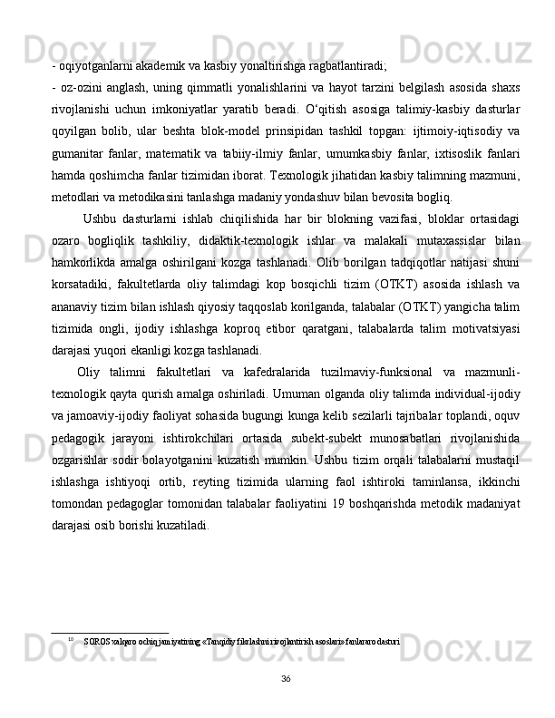 - oqiyotganlarni akademik va kasbiy yonaltirishga ragbatlantiradi; 
-   oz-ozini   anglash,   uning   qimmatli   yonalishlarini   va   hayot   tarzini   belgilash   asosida   shaxs
rivojlanishi   uchun   imkoniyatlar   yaratib   beradi.   O‘qitish   asosiga   talimiy-kasbiy   dasturlar
qoyilgan   bolib,   ular   beshta   blok-model   prinsipidan   tashkil   topgan:   ijtimoiy-iqtisodiy   va
gumanitar   fanlar,   matematik   va   tabiiy-ilmiy   fanlar,   umumkasbiy   fanlar,   ixtisoslik   fanlari
hamda qoshimcha fanlar tizimidan iborat. Texnologik jihatidan kasbiy talimning mazmuni,
metodlari va metodikasini tanlashga madaniy yondashuv bilan bevosita bogliq.
  Ushbu   dasturlarni   ishlab   chiqilishida   har   bir   blokning   vazifasi,   bloklar   ortasidagi
ozaro   bogliqlik   tashkiliy,   didaktik-texnologik   ishlar   va   malakali   mutaxassislar   bilan
hamkorlikda   amalga   oshirilgani   kozga   tashlanadi.   Olib   borilgan   tadqiqotlar   natijasi   shuni
korsatadiki,   fakultetlarda   oliy   talimdagi   kop   bosqichli   tizim   (OTKT)   asosida   ishlash   va
ananaviy tizim bilan ishlash qiyosiy taqqoslab korilganda, talabalar (OTKT) yangicha talim
tizimida   ongli,   ijodiy   ishlashga   koproq   etibor   qaratgani,   talabalarda   talim   motivatsiyasi
darajasi yuqori ekanligi kozga tashlanadi.
Oliy   talimni   fakultetlari   va   kafedralarida   tuzilmaviy-funksional   va   mazmunli-
texnologik qayta qurish amalga oshiriladi. Umuman olganda oliy talimda individual-ijodiy
va jamoaviy-ijodiy faoliyat sohasida bugungi kunga kelib sezilarli tajribalar toplandi, oquv
pedagogik   jarayoni   ishtirokchilari   ortasida   subekt-subekt   munosabatlari   rivojlanishida
ozgarishlar   sodir   bolayotganini   kuzatish   mumkin.   Ushbu   tizim   orqali   talabalarni   mustaqil
ishlashga   ishtiyoqi   ortib,   reyting   tizimida   ularning   faol   ishtiroki   taminlansa,   ikkinchi
tomondan   pedagoglar   tomonidan   talabalar   faoliyatini   19   boshqarishda   metodik   madaniyat
darajasi osib borishi kuzatiladi. [ 10
]
10
SOROS xalqaro ochiq jamiyatining «Tanqidiy fikrlashni rivojlantirish asoslari» fanlararo dasturi
  
36 