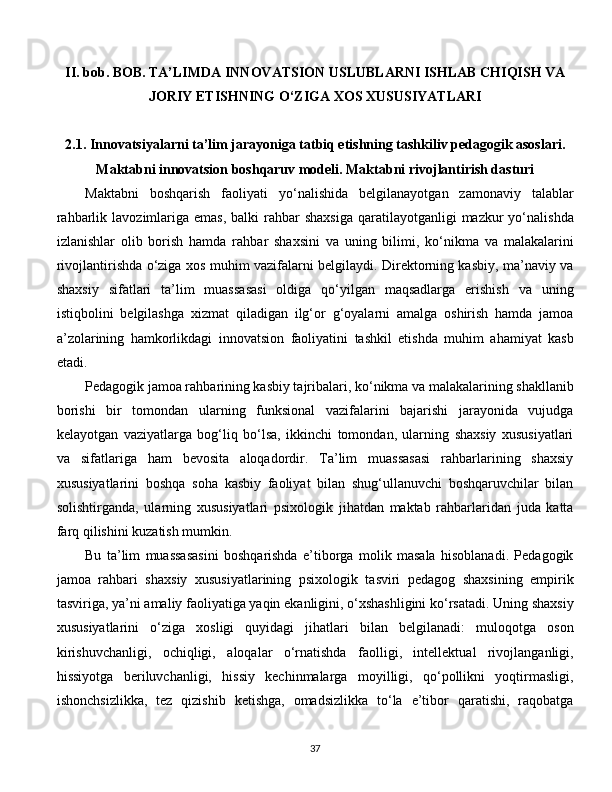 II. bob. BOB. TA’LIMDA INNOVATSION USLUBLARNI ISHLAB CHIQISH VA
JORIY ETISHNING O‘ZIGA XOS XUSUSIYATLARI
2.1. Innovatsiyalarni ta’lim jarayoniga tatbiq etishning tashkiliv pedagogik asoslari.
Maktabni innovatsion boshqaruv modeli. Maktabni rivojlantirish dasturi
Maktabni   boshqarish   faoliyati   yo‘nalishida   belgilanayotgan   zamonaviy   talablar
rahbarlik  lavozimlariga  emas,  balki   rahbar   shaxsiga  qaratilayotganligi   mazkur   yo‘nalishda
izlanishlar   olib   borish   hamda   rahbar   shaxsini   va   uning   bilimi,   ko‘nikma   va   malakalarini
rivojlantirishda o‘ziga xos muhim vazifalarni belgilaydi. Direktorning kasbiy, ma’naviy va
shaxsiy   sifatlari   ta’lim   muassasasi   oldiga   qo‘yilgan   maqsadlarga   erishish   va   uning
istiqbolini   belgilashga   xizmat   qiladigan   ilg‘or   g‘oyalarni   amalga   oshirish   hamda   jamoa
a’zolarining   hamkorlikdagi   innovatsion   faoliyatini   tashkil   etishda   muhim   ahamiyat   kasb
etadi. 
Pedagogik jamoa rahbarining kasbiy tajribalari, ko‘nikma va malakalarining shakllanib
borishi   bir   tomondan   ularning   funksional   vazifalarini   bajarishi   jarayonida   vujudga
kelayotgan   vaziyatlarga   bog‘liq   bo‘lsa,   ikkinchi   tomondan,   ularning   shaxsiy   xususiyatlari
va   sifatlariga   ham   bevosita   aloqadordir.   Ta’lim   muassasasi   rahbarlarining   shaxsiy
xususiyatlarini   boshqa   soha   kasbiy   faoliyat   bilan   shug‘ullanuvchi   boshqaruvchilar   bilan
solishtirganda,   ularning   xususiyatlari   psixologik   jihatdan   maktab   rahbarlaridan   juda   katta
farq qilishini kuzatish mumkin. 
Bu   ta’lim   muassasasini   boshqarishda   e’tiborga   molik   masala   hisoblanadi.   Pedagogik
jamoa   rahbari   shaxsiy   xususiyatlarining   psixologik   tasviri   pedagog   shaxsining   empirik
tasviriga, ya’ni amaliy faoliyatiga yaqin ekanligini, o‘xshashligini ko‘rsatadi. Uning shaxsiy
xususiyatlarini   o‘ziga   xosligi   quyidagi   jihatlari   bilan   belgilanadi:   muloqotga   oson
kirishuvchanligi,   ochiqligi,   aloqalar   o‘rnatishda   faolligi,   intellektual   rivojlanganligi,
hissiyotga   beriluvchanligi,   hissiy   kechinmalarga   moyilligi,   qo‘pollikni   yoqtirmasligi,
ishonchsizlikka,   tez   qizishib   ketishga,   omadsizlikka   to‘la   e’tibor   qaratishi,   raqobatga
  
37 