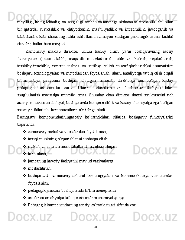 moyilligi, ko‘ngilchanligi va sezgirligi, tanbeh va tanqidga nisbatan ta’sirchanlik, shu bilan
bir   qatorda,   sustkashlik   va   ehtiyotkorlik,   mas’uliyatlilik   va   intizomlilik,   javobgarlik   va
talabchanlik   kabi   shaxsning   ichki   ixtiloflarini   namoyon   etadigan   psixologik   asosni   tashkil
etuvchi jihatlar ham mavjud. 
Zamonaviy   maktab   direktori   uchun   kasbiy   bilim,   ya’ni   boshqaruvning   asosiy
funksiyalari   (axborot-tahlil,   maqsadli   motivlashtirish,   oldindan   ko‘rish,   rejalashtirish,
tashkiliy-ijrochilik,   nazorat   tashxis   va   tartibga   solish   muvofiqlashtirish)ni   innovatsion
boshqaru texnologiyalari va metodlaridan foydalanish, ularni amaliyotga tatbiq etish orqali
ta’lim-tarbiya   jarayonini   boshqara   oladigan   mahoratli   direktorga   xos   bo‘lgan   kasbiy
pedagogik   tushunchalar   zarur.   Ularni   o‘zlashtirmasdan   boshqaruv   faoliyati   bilan
shug‘ullanish   maqsadga   muvofiq   emas.   Shunday   ekan   direktor   shaxsi   strukturasini   uch
asosiy: innovatsion faoliyat, boshqaruvda kompetentlilik va kasbiy ahamiyatga ega bo‘lgan
shaxsiy sifatlarkabi komponentlarni o‘z ichiga oladi. 
Boshqaruv   komponentlariningasosiy   ko‘rsatkichlari   sifatida   boshqaruv   funksiyalarini
bajarishda:
 zamonaviy metod va vositalardan foydalanish;
 tashqi muhitning o‘zgarishlarini inobatga olish;
 maktab va sotsium munosabatlarida uzluksiz aloqani
 ta’minlash;
 jamoaning hayotiy faoliyatini mavjud vaziyatlarga
 moslashtirish;
 boshqaruvda   zamonaviy   axborot   texnologiyalari   va   kommunikatsiya   vositalaridan
foydalanish;
 pedagogik jamoani boshqarishda ta’lim menejmenti
 asoslarini amaliyotga tatbiq etish muhim ahamiyatga ega.
 Pedagogik komponentlarning asosiy ko‘rsatkichlari sifatida esa:
  
38 