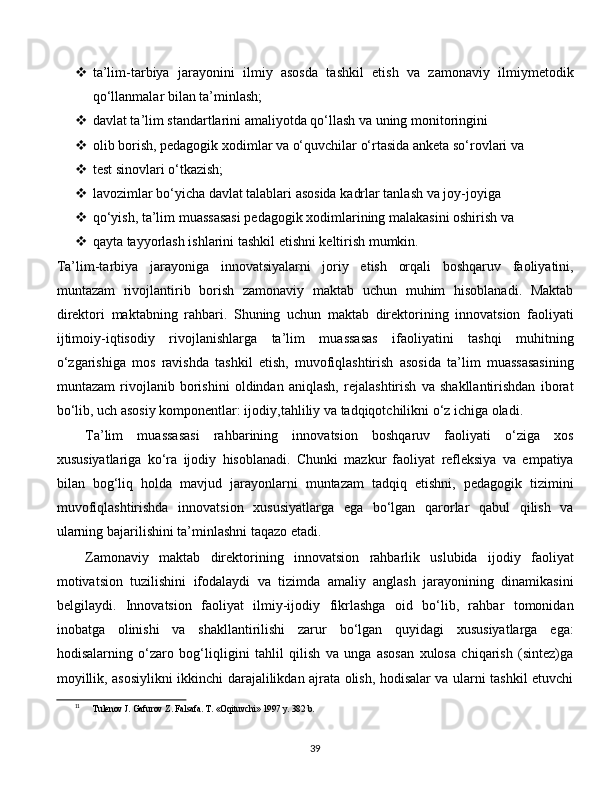  ta’lim-tarbiya   jarayonini   ilmiy   asosda   tashkil   etish   va   zamonaviy   ilmiymetodik
qo‘llanmalar bilan ta’minlash;
 davlat ta’lim standartlarini amaliyotda qo‘llash va uning monitoringini 
 olib borish, pedagogik xodimlar va o‘quvchilar o‘rtasida anketa so‘rovlari va 
 test sinovlari o‘tkazish;
 lavozimlar bo‘yicha davlat talablari asosida kadrlar tanlash va joy-joyiga 
 qo‘yish, ta’lim muassasasi pedagogik xodimlarining malakasini oshirish va 
 qayta tayyorlash ishlarini tashkil etishni keltirish mumkin. 
Ta’lim-tarbiya   jarayoniga   innovatsiyalarni   joriy   etish   orqali   boshqaruv   faoliyatini,
muntazam   rivojlantirib   borish   zamonaviy   maktab   uchun   muhim   hisoblanadi.   Maktab
direktori   maktabning   rahbari.   Shuning   uchun   maktab   direktorining   innovatsion   faoliyati
ijtimoiy-iqtisodiy   rivojlanishlarga   ta’lim   muassasas   ifaoliyatini   tashqi   muhitning
o‘zgarishiga   mos   ravishda   tashkil   etish,   muvofiqlashtirish   asosida   ta’lim   muassasasining
muntazam   rivojlanib   borishini   oldindan   aniqlash,   rejalashtirish   va   shakllantirishdan   iborat
bo‘lib, uch asosiy komponentlar: ijodiy,tahliliy va tadqiqotchilikni o‘z ichiga oladi. 
Ta’lim   muassasasi   rahbarining   innovatsion   boshqaruv   faoliyati   o‘ziga   xos
xususiyatlariga   ko‘ra   ijodiy   hisoblanadi.   Chunki   mazkur   faoliyat   refleksiya   va   empatiya
bilan   bog‘liq   holda   mavjud   jarayonlarni   muntazam   tadqiq   etishni,   pedagogik   tizimini
muvofiqlashtirishda   innovatsion   xususiyatlarga   ega   bo‘lgan   qarorlar   qabul   qilish   va
ularning bajarilishini ta’minlashni taqazo etadi.  11
Zamonaviy   maktab   direktorining   innovatsion   rahbarlik   uslubida   ijodiy   faoliyat
motivatsion   tuzilishini   ifodalaydi   va   tizimda   amaliy   anglash   jarayonining   dinamikasini
belgilaydi.   Innovatsion   faoliyat   ilmiy-ijodiy   fikrlashga   oid   bo‘lib,   rahbar   tomonidan
inobatga   olinishi   va   shakllantirilishi   zarur   bo‘lgan   quyidagi   xususiyatlarga   ega:
hodisalarning   o‘zaro   bog‘liqligini   tahlil   qilish   va   unga   asosan   xulosa   chiqarish   (sintez)ga
moyillik, asosiylikni ikkinchi darajalilikdan ajrata olish, hodisalar va ularni tashkil etuvchi
11
Tulenov J. Gafurov Z. Falsafa. T. «Oqituvchi» 1997 y. 382 b.
  
39 