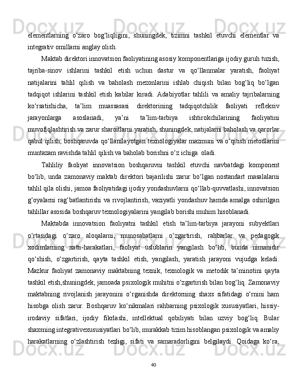 elementlarning   o‘zaro   bog‘liqligini,   shuningdek,   tizimni   tashkil   etuvchi   elementlar   va
integrativ omillarni anglay olish. 
Maktab direktori innovatsion faoliyatining asosiy komponentlariga ijodiy guruh tuzish,
tajriba-sinov   ishlarini   tashkil   etish   uchun   dastur   va   qo‘llanmalar   yaratish,   faoliyat
natijalarini   tahlil   qilish   va   baholash   mezonlarini   ishlab   chiqish   bilan   bog‘liq   bo‘lgan
tadqiqot   ishlarini   tashkil   etish   kabilar   kiradi.   Adabiyotlar   tahlili   va   amaliy   tajribalarning
ko‘rsatishicha,   ta’lim   muassasasi   direktorining   tadqiqotchilik   faoliyati   refleksiv
jarayonlarga   asoslanadi,   ya’ni   ta’lim-tarbiya   ishtirokchilarining   faoliyatini
muvofiqlashtirish va zarur sharoitlarni yaratish, shuningdek, natijalarni baholash va qarorlar
qabul qilish, boshqaruvda qo‘llanilayotgan texnologiyalar mazmuni va o‘qitish metodlarini
muntazam ravishda tahlil qilish va baholab borishni o‘z ichiga  oladi. 
Tahliliy   faoliyat   innovatsion   boshqaruvni   tashkil   etuvchi   navbatdagi   komponent
bo‘lib,   unda   zamonaviy   maktab   direktori   bajarilishi   zarur   bo‘lgan   nostandart   masalalarni
tahlil qila olishi, jamoa faoliyatidagi ijodiy yondashuvlarni qo‘llab-quvvatlashi, innovatsion
g‘oyalarni  rag‘batlantirishi  va rivojlantirish, vaziyatli  yondashuv hamda amalga oshirilgan
tahlillar asosida boshqaruv texnologiyalarini yangilab borishi muhim hisoblanadi. 
Maktabda   innovatsion   faoliyatni   tashkil   etish   ta’lim-tarbiya   jarayoni   subyektlari
o‘rtasidagi   o‘zaro   aloqalarni,   munosabatlarni   o‘zgartirish,   rahbarlar   va   pedagogik
xodimlarning   xatti-harakatlari,   faoliyat   uslublarin   yangilash   bo‘lib,   bunda   nimanidir
qo‘shish,   o‘zgartirish,   qayta   tashkil   etish,   yangilash,   yaratish   jarayoni   vujudga   keladi.
Mazkur   faoliyat   zamonaviy   maktabning   texnik,   texnologik   va   metodik   ta’minotini   qayta
tashkil etish,shuningdek, jamoada psixologik muhitni o‘zgartirish bilan bog‘liq. Zamonaviy
maktabning   rivojlanish   jarayonini   o‘rganishda   direktorning   shaxs   sifatidagi   o‘rnini   ham
hisobga   olish   zarur.   Boshqaruv   ko‘nikmalari   rahbarning   psixologik   xususiyatlari,   hissiy-
irodaviy   sifatlari,   ijodiy   fikrlashi,   intellektual   qobiliyati   bilan   uzviy   bog‘liq.   Bular
shaxsning integrativexususiyatlari bo‘lib, murakkab tizim hisoblangan psixologik va amaliy
harakatlarning   o‘zlashtirish   tezligi,   sifati   va   samaradorligini   belgilaydi.   Qoidaga   ko‘ra,
  
40 
