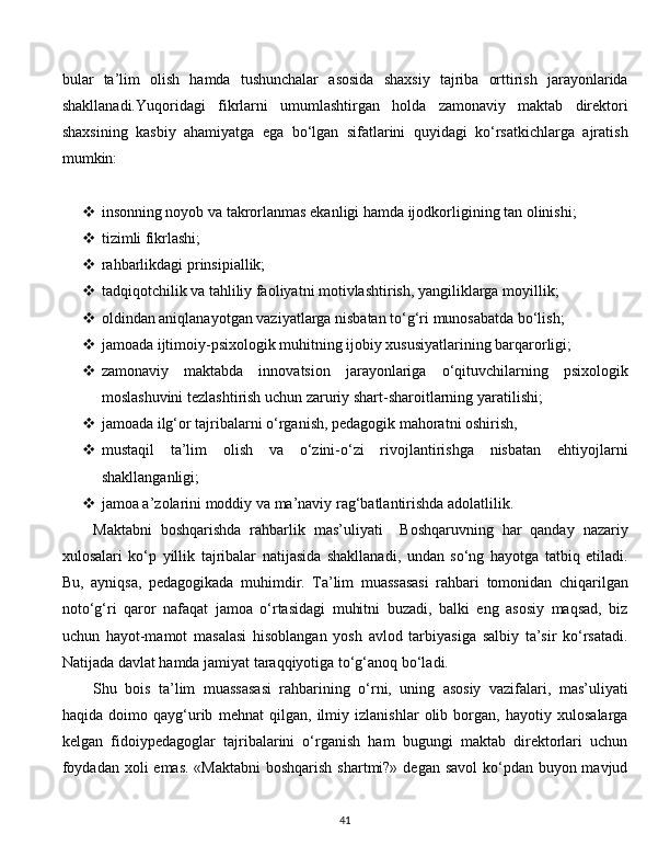bular   ta’lim   olish   hamda   tushunchalar   asosida   shaxsiy   tajriba   orttirish   jarayonlarida
shakllanadi.Yuqoridagi   fikrlarni   umumlashtirgan   holda   zamonaviy   maktab   direktori
shaxsining   kasbiy   ahamiyatga   ega   bo‘lgan   sifatlarini   quyidagi   ko‘rsatkichlarga   ajratish
mumkin:
 insonning noyob va takrorlanmas ekanligi hamda ijodkorligining tan olinishi;
 tizimli fikrlashi;
 rahbarlikdagi prinsipiallik;
 tadqiqotchilik va tahliliy faoliyatni motivlashtirish, yangiliklarga moyillik;
 oldindan aniqlanayotgan vaziyatlarga nisbatan to‘g‘ri munosabatda bo‘lish;
 jamoada ijtimoiy-psixologik muhitning ijobiy xususiyatlarining barqarorligi;
 zamonaviy   maktabda   innovatsion   jarayonlariga   o‘qituvchilarning   psixologik
moslashuvini tezlashtirish uchun zaruriy shart-sharoitlarning yaratilishi;
 jamoada ilg‘or tajribalarni o‘rganish, pedagogik mahoratni oshirish, 
 mustaqil   ta’lim   olish   va   o‘zini-o‘zi   rivojlantirishga   nisbatan   ehtiyojlarni
shakllanganligi;
 jamoa a’zolarini moddiy va ma’naviy rag‘batlantirishda adolatlilik.
Maktabni   boshqarishda   rahbarlik   mas’uliyati     Boshqaruvning   har   qanday   nazariy
xulosalari   ko‘p   yillik   tajribalar   natijasida   shakllanadi,   undan   so‘ng   hayotga   tatbiq   etiladi.
Bu,   ayniqsa,   pedagogikada   muhimdir.   Ta’lim   muassasasi   rahbari   tomonidan   chiqarilgan
noto‘g‘ri   qaror   nafaqat   jamoa   o‘rtasidagi   muhitni   buzadi,   balki   eng   asosiy   maqsad,   biz
uchun   hayot-mamot   masalasi   hisoblangan   yosh   avlod   tarbiyasiga   salbiy   ta’sir   ko‘rsatadi.
Natijada davlat hamda jamiyat taraqqiyotiga to‘g‘anoq bo‘ladi. 
Shu   bois   ta’lim   muassasasi   rahbarining   o‘rni,   uning   asosiy   vazifalari,   mas’uliyati
haqida   doimo   qayg‘urib   mehnat   qilgan,   ilmiy   izlanishlar   olib   borgan,   hayotiy   xulosalarga
kelgan   fidoiypedagoglar   tajribalarini   o‘rganish   ham   bugungi   maktab   direktorlari   uchun
foydadan xoli  emas. «Maktabni  boshqarish shartmi?» degan savol  ko‘pdan buyon mavjud
  
41 