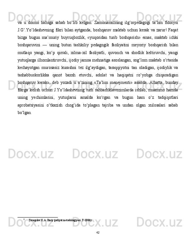 va   u   doimo   bahsga   sabab   bo‘lib   kelgan.   Zamonamizning   ilg‘orpedagogi   ta’lim   fidoiysi
J.G‘.Yo‘ldashevning   fikri   bilan   aytganda,   boshqaruv   maktab   uchun   kerak   va   zarur!   Faqat
bizga   bugun   ma’muriy   buyruqbozlik,   «yuqoridan   turib   boshqarish»   emas,   maktab   ichki
boshqaruvini   —   uning   butun   tashkiliy   pedagogik   faoliyatini   meyoriy   boshqarish   bilan
mutlaqo   yangi,   ko‘p   qirrali,   xilma-xil   faoliyatli,   quvonch   va   shodlik   keltiruvchi,   yangi
yutuqlarga ilhomlantiruvchi, ijodiy jamoa mehnatiga asoslangan, sog‘lom maktab o‘rtasida
kechayotgan   murosasiz   kurashni   tez   ilg‘aydigan,   taraqqiyotni   tan   oladigan,   ijodiylik   va
tashabbuskorlikka   qanot   baxsh   etuvchi,   adolat   va   haqiqatni   ro‘yobga   chiqaradigan
boshqaruv   kerak»,   deb   yozadi   u   o‘zining   «Ta’lim   menejmenti»   asarida.   Albatta,   bunday
fikrga   kelish   uchun   J.Yo‘ldashevning   turli   rahbarliklavozimlarda   ishlab,   muammo   hamda
uning   yechimlarini,   yutuqlarni   amalda   ko‘rgan   va   bugun   ham   o‘z   tadqiqotlari
aprobatsiyasini   o‘tkazish   chog‘ida   to‘plagan   tajriba   va   undan   olgan   xulosalari   sabab
bo‘lgan. 12
12
Toraqulov X.A. Ilmiy ijodiyot metodologiyasi. T-2006y.
  
42 