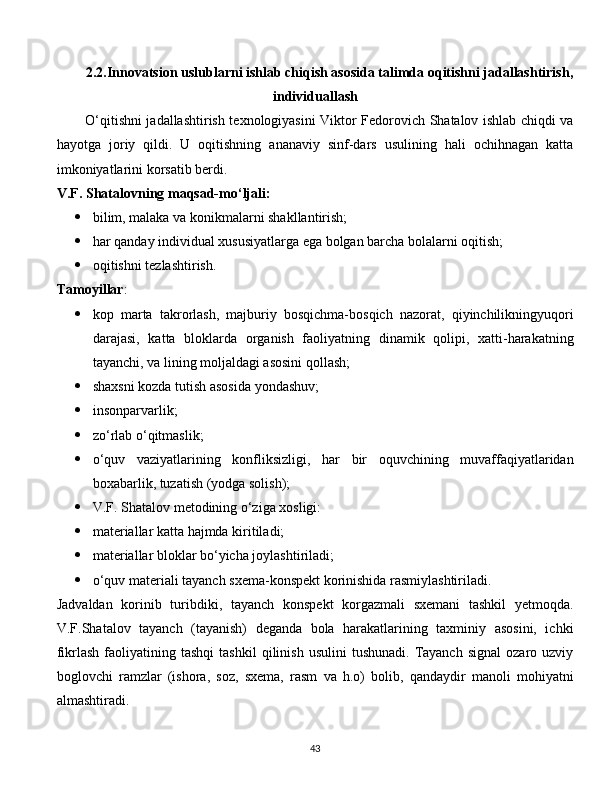 2.2.Innovatsion uslublarni ishlab chiqish asosida talimda oqitishni jadallashtirish,
individuallash
O‘qitishni jadallashtirish texnologiyasini Viktor Fedorovich Shatalov ishlab chiqdi va
hayotga   joriy   qildi.   U   oqitishning   ananaviy   sinf-dars   usulining   hali   ochihnagan   katta
imkoniyatlarini korsatib berdi.
V.F. Shatalovning maqsad-mo‘ljali:
 bilim, malaka va konikmalarni shakllantirish;
 har qanday individual xususiyatlarga ega bolgan barcha bolalarni oqitish;
 oqitishni tezlashtirish.
Tamoyillar :
 kop   marta   takrorlash,   majburiy   bosqichma-bosqich   nazorat,   qiyinchilikningyuqori
darajasi,   katta   bloklarda   organish   faoliyatning   dinamik   qolipi,   xatti-harakatning
tayanchi, va lining moljaldagi asosini qollash;
 shaxsni kozda tutish asosida yondashuv;
 insonparvarlik;
 zo‘rlab o‘qitmaslik;
 o‘quv   vaziyatlarining   konfliksizligi,   har   bir   oquvchining   muvaffaqiyatlaridan
boxabarlik, tuzatish (yodga solish);
 V.F. Shatalov metodining o‘ziga xosligi:
 materiallar katta hajmda kiritiladi;
 materiallar bloklar bo‘yicha joylashtiriladi;
 o‘quv materiali tayanch sxema-konspekt korinishida rasmiylashtiriladi.
Jadvaldan   korinib   turibdiki,   tayanch   konspekt   korgazmali   sxemani   tashkil   yetmoqda.
V.F.Shatalov   tayanch   (tayanish)   deganda   bola   harakatlarining   taxminiy   asosini,   ichki
fikrlash  faoliyatining  tashqi  tashkil   qilinish  usulini  tushunadi.   Tayanch   signal  ozaro  uzviy
boglovchi   ramzlar   (ishora,   soz,   sxema,   rasm   va   h.o)   bolib,   qandaydir   manoli   mohiyatni
almashtiradi.
  
43 