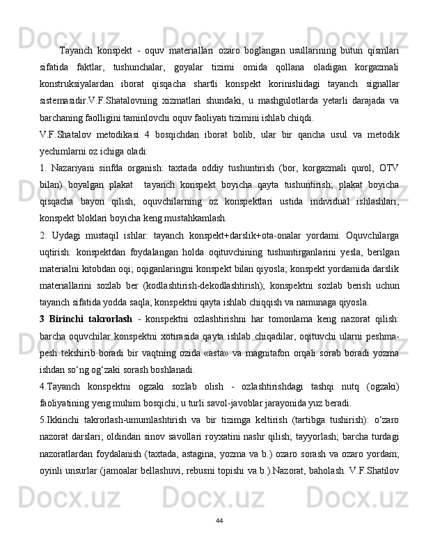 Tayanch   konspekt   -   oquv   materiallari   ozaro   boglangan   usullarining   butun   qismlari
sifatida   faktlar,   tushunchalar,   goyalar   tizimi   omida   qollana   oladigan   korgazmali
konstruksiyalardan   iborat   qisqacha   shartli   konspekt   korinishidagi   tayanch   signallar
sistemasidir.V.F.Shatalovning   xizmatlari   shundaki,   u   mashgulotlarda   yetarli   darajada   va
barchaning faolligini taminlovchi oquv faoliyati tizimini ishlab chiqdi.
V.F.Shatalov   metodikasi   4   bosqichdan   iborat   bolib,   ular   bir   qancha   usul   va   metodik
yechimlarni oz ichiga oladi:
1.   Nazariyani   sinfda   organish:   taxtada   oddiy   tushuntirish   (bor,   korgazmali   qurol,   OTV
bilan)   boyalgan   plakat     tayanch   konspekt   boyicha   qayta   tushuntirish;   plakat   boyicha
qisqacha   bayon   qilish;   oquvchilarning   oz   konspektlari   ustida   individual   ishlashlari,
konspekt bloklari boyicha keng mustahkamlash.
2.   Uydagi   mustaqil   ishlar:   tayanch   konspekt+darslik+ota-onalar   yordami.   Oquvchilarga
uqtirish:   konspektdan   foydalangan   holda   oqituvchining   tushuntirganlarini   yesla,   berilgan
materialni kitobdan oqi; oqiganlaringni konspekt bilan qiyosla; konspekt yordamida darslik
materiallarini   sozlab   ber   (kodlashtirish-dekodlashtirish);   konspektni   sozlab   berish   uchun
tayanch sifatida yodda saqla; konspektni qayta ishlab chiqqish va namunaga qiyosla.
3   Birinchi   takrorlash   -   konspektni   ozlashtirishni   har   tomonlama   keng   nazorat   qilish:
barcha   oquvchilar   konspektni   xotirasida   qayta   ishlab   chiqadilar,   oqituvchi   ularni   peshma-
pesh   tekshirib   boradi   bir   vaqtning   ozida   «asta»   va   magnitafon   orqali   sorab   boradi   yozma
ishdan so‘ng og‘zaki sorash boshlanadi.
4.Tayanch   konspektni   ogzaki   sozlab   olish   -   ozlashtirishdagi   tashqi   nutq   (ogzaki)
faoliyatining yeng muhim bosqichi, u turli savol-javoblar jarayonida yuz beradi.
5.Ikkinchi   takrorlash-umumlashtirish   va   bir   tizimga   keltirish   (tartibga   tushirish):   o‘zaro
nazorat darslari; oldindan sinov savollari royxatini nashr qilish;  tayyorlash; barcha turdagi
nazoratlardan  foydalanish  (taxtada,  astagina,   yozma va  b.)  ozaro  sorash  va ozaro  yordam;
oyinli unsurlar (jamoalar bellashuvi, rebusni topishi va b.).Nazorat, baholash. V.F.Shatilov
  
44 