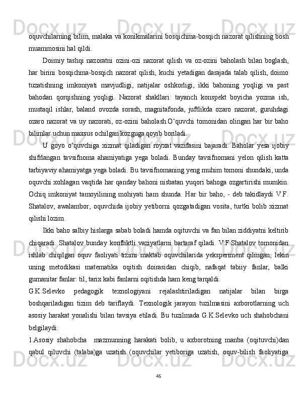 oquvchilarning bilim, malaka va konikmalarini bosqichma-bosqich nazorat qilishning bosh
muammosini hal qildi. 
Doimiy   tashqi   nazoratni   ozini-ozi   nazorat   qilish   va   oz-ozini   baholash   bilan   boglash,
har   birini   bosqichma-bosqich   nazorat   qilish,   kuchi   yetadigan   darajada   talab   qilish,   doimo
tuzatishning   imkoniyati   mavjudligi,   natijalar   oshkorligi,   ikki   bahoning   yoqligi   va   past
bahodan   qorqishning   yoqligi.   Nazorat   shakllari:   tayanch   konspekt   boyicha   yozma   ish,
mustaqil   ishlar,   baland   ovozda   sorash,   magnitafonda,   juftlikda   ozaro   nazorat,   guruhdagi
ozaro nazorat   va uy  nazorati, oz-ozini   baholash.O‘quvchi   tomonidan  olingan har   bir   baho
bilimlar uchun maxsus ochilgan kozguga qoyib boriladi. 
U   goyo   o‘quvchiga   xizmat   qiladigan   royxat   vazifasini   bajaradi.   Baholar   yesa   ijobiy
shifrlangan   tavsifnoma   ahamiyatiga   yega   boladi.   Bunday   tavsifnomani   yelon   qilish   katta
tarbiyaviy ahamiyatga yega boladi. Bu tavsifnomaning yeng muhim tomoni shundaki, unda
oquvchi xohlagan vaqtida har qanday bahoni nisbatan yuqori bahoga ozgartirishi mumkin.
Ochiq   imkoniyat   tamoyilining   mohiyati   ham   shunda.   Har   bir   baho,   -   deb   takidlaydi   V.F.
Shatalov,   awalambor,   oquvchida   ijobiy   yetiborni   qozgatadigan   vosita,   turtki   bolib   xizmat
qilishi lozim. 
Ikki baho salbiy hislarga sabab boladi hamda oqituvchi va fan bilan ziddiyatni keltirib
chiqaradi.  Shatalov   bunday  konfliktli   vaziyatlarni   bartaraf   qiladi.   V.F.Shatalov   tomonidan
ishlab   chiqilgan   oquv   faoliyati   tizimi   maktab   oquvchilarida   yeksperiment   qilingan,   lekin
uning   metodikasi   matematika   oqitish   doirasidan   chiqib,   nafaqat   tabiiy   fanlar,   balki
gumanitar fanlar: til, tarix kabi fanlarni oqitishda ham keng tarqaldi.
G.K.Selevko   pedagogik   texnologiyani   rejalashtiriladigan   natijalar   bilan   birga
boshqariladigan   tizim   deb   tariflaydi.   Texnologik   jarayon   tuzilmasini   axborotlarning   uch
asosiy  harakat   yonalishi   bilan tavsiya  etiladi.  Bu  tuzilmada  G.K.Selevko uch  shahobchani
belgilaydi:
1.Asosiy   shahobcha     mazmunning   harakati   bolib,   u   axborotning   manba   (oqituvchi)dan
qabul   qiluvchi   (talaba)ga   uzatish   (oquvchilar   yetiboriga   uzatish,   oquv-bilish   faoliyatiga
  
45 
