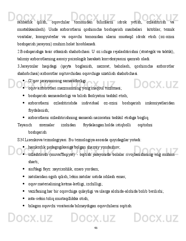 rahbarlik   qilish,   oquvchilar   tomonidan   bilimlarni   idrok   yetish,   ozlashtirish   va
mustahkamlash).   Unda   axborotlarni   qoshimcha   boshqarish   manbalari     kitoblar,   texnik
vositalar,   kompyuterlar   va   oquvchi   tomonidan   ularni   mustaqil   idrok   etish   (oz-ozini
boshqarish jarayoni) muhim holat hisoblanadi.
2.Boshqarishga tasir otkazish shahobchasi. U oz ichiga rejalashtirishni (strategik va taktik),
talimiy axborotlarning asosiy psixologik harakati korreksiyasini qamrab oladi.
3.Jarayonlar   haqidagi   (qayta   boglanish,   nazorat,   baholash,   qoshimcha   axborotlar
shahobchasi) axborotlar oqituvchidan oquvchiga uzatilish shahobchasi.
 O‘quv jarayonining samaradorligi:
 oquv axborotlari mazmunining yeng maqbul tuzilmasi;
 boshqarish samaradorligi va bilish faoliyatini tashkil etish;
 axborotlarni   ozlashtirishda   individual   oz-ozini   boshqarish   imkoniyatlaridan
foydalanish;
 axborotlarni ozlashtirishning samarali nazoratini tashkil etishga bogliq.
Tayanch sxemalar izohidan foydalangan holda istiqbolli oqitishni
boshqarish
S.N.Lisenkova texnologiyasi. Bu texnologiya asosida quyidagilar yotadi:
 hamkorlik pedagogikasiga bolgan shaxsiy yondashuv;
 ozlashtirish   (muvaffaqiyat)   -   oqitish   jarayonida   bolalar   rivojlanishining   eng   muhim
sharti;
 sinfdagi fayz: xayrixohlik, ozaro yordam;
 xatolaridan ogoh qilish, lekin xatolar ustida ishlash emas;
 oquv materialining ketma-ketligi, izchilligi;
 vazifaning har bir oquvchiga qulayligi va ularga alohida-alohida bolib berilishi;
 asta-sekin toliq mustaqillikka otish;
 bilagon oquvchi vositasida bilmaydigan oquvchilarni oqitish.
  
46 