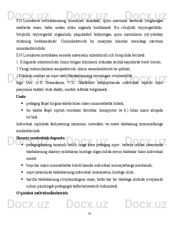 S.N.Lisenkova   metodikasining   xususiyati   shundaki,   qiyin   mavzular   dasturda   belgilangan
soatlarda   emas,   balki   undan   oldin   organila   boshlanadi.   Bu   istiqbolli   tayyorgarlikdir.
Istiqbolli   tayyorgarlik   organilishi   yaqinlashib   kelayotgan   qiyin   mavzularni   yol-yolakay
otishning   boshlanishidir.   Umumlashtirish   bu   muayyan   bilimlar   asosidagi   mavzuni
umumlashtirishdir.
S.N.Lisenkova metodikasi asosida materialni ozlashtirish uch bosqichda kechadi:
1. Kelgusida ozlashtirilishi lozim bolgan bilimlarni oldindan kichik hajmlarda berib borish;
2.Yangi tushunchalarni aniqlashtirish, ularni wnumlashtirish va qollash;
2.Fikrlash usullari va oquv xatti-harakatlarining ravonligini rivojlantirish.
Inge   Unt,   A.S.   Graniskaya,   V.D.   Shadrikov   tadqiqotlarida   individual   oqitish   oquv
jarayonini tashkil etish shakli, modeli sifatida belgilanadi.
Unda:
 pedagog faqat birgina talaba bilan ozaro munosabatda boladi;
 bir   talaba   faqat   oqitish   vositalari   (kitoblar,   kompyuter   va   b.)   bilan   ozaro   aloqada
bo‘ladi.
Individual   oqitishda   faoliyatning   mazmuni,   metodlari   va   surati   talabaning   xususiyatlariga
moslashtiriladi.
Shaxsiy yondoshish deganda:
 pedagogikaning   tamoyili   bolib,   unga   kora   pedagog   oquv     tarbiya   ishlari   jarayonida
talabalarning shaxsiy xislatlarini hisobga olgan holda ayrim talabalar bilan individual
model
 boyicha ozaro munosabatda bolish hamda individual xususiyatlarga asoslanish;
 oquv jarayonida talabalarning individual xususiyatini hisobga olish;
 barcha talabalarning rivojlanishigina emas, balki har bir talabaga alohida rivojlanish
uchun psixologik-pedagogik tadbirlaryaratish tushuniladi.
O‘qitishni individuallashtirish:
  
47 