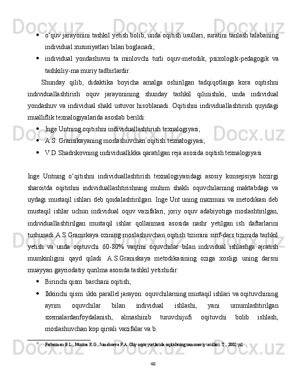  o‘quv jarayonini tashkil yetish bolib, unda oqitish usullari, suratini tanlash talabaning
individual xususiyatlari bilan boglanadi;
 individual   yondashuvni   ta   minlovchi   turli   oquv-metodik,   psixologik-pedagogik   va
tashkiliy-ma muriy tadbirlardir.
Shunday   qilib,   didaktika   boyicha   amalga   oshirilgan   tadqiqotlaiga   kora   oqitishni
individuallashtirish   oquv   jarayonining   shunday   tashkil   qilinishiki,   unda   individual
yondashuv va individual shakl  ustuvor hisoblanadi. Oqitishni  individuallashtirish quyidagi
mualliflik texnalogiyalarida asoslab berildi:
 Inge Untning oqitishni individuallashtirish texnalogiyasi;
 A.S. Gransikayaning moslashuvchan oqitish texnalogiyasi;
 V.D.Shadrikovning individuallikka qaratilgan reja asosida oqitish texnalogiyasi.
Inge   Untning   o‘qitishni   individuallashtirish   texnalogiyasidagi   asosiy   konsepsiya   hozirgi
sharoitda   oqitishni   individuallashtirishning   muhim   shakli   oquvchilarning   maktabdagi   va
uydagi mustaqil  ishlari  deb qoidalashtirilgan. Inge Unt  uning mazmuni  va metodikasi  deb
mustaqil   ishlar   uchun   individual   oquv   vazifalari,   joriy   oquv   adabiyotiga   moslashtirilgan,
individuallashtirilgan   mustaqil   ishlar   qollanmasi   asosida   nashr   yetilgan   ish   daftarlarini
tushunadi.A.S.Graniskaya ozining moslashuvchan oqitish tizimini sinf-dars tizimida tashkil
yetish   va   unda   oqituvchi   60-80%   vaqtini   oquvchilar   bilan   individual   ishlashga   ajratish
mumkinligini   qayd   qiladi.   A.S.Graniskaya   metodikasining   oziga   xosligi   uning   darsni
muayyan gayriodatiy qurilma asosida tashkil yetishidir:
 Birinchi qism  barchani oqitish;
 Ikkinchi qism  ikki parallel jarayon: oquvchilarning mustaqil ishlari va oqituvchining
ayrim   oquvchilar   bilan   individual   ishlashi,   yani   umumlashtirilgan
sxemalardanfoydalanish,   almashinib   turuvchijufi   oqituvchi   bolib   ishlash,
moslashuvchan kop qirrali vazifalar va b. 13
13
Farberman B.L., Musina R.G., Jumaboeva F.A. Oliy oquv yurtlarida oqitishning zamonaviy usullari. T., 2002 yil.
  
48 