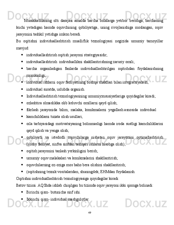 Murakkablikning   olti   darajasi   amalda   barcha   bolalarga   yetibor   berishga,   barchaning
kuchi   yetadigan   hamda   oquvchining   qobiliyatiga,   uning   rivojlanishiga   moslangan,   oquv
jarayonini tashkil yetishga imkon beradi.
Bu   oqitishni   individuallashtirish   mualliflik   texnologiyasi   negizida   umumiy   tamoyillar
mavjud:
 individuallashtirish oqitish jarayoni strategiyasidir;
 individuallashtirish  individuallikni shakllantirishning zaruriy omili;
 barcha   organiladigan   fanlarda   individuallashtirilgan   oqitishdan   foydalanishning
mumkinligi;
 individual ishlarni oquv faoliyatining boshqa shakllari bilan integratsiyalash;
 individual suratda, uslubda organish.
 Individuallashtirish texnologiyasining umumiyxususiyatlariga quyidagilar kiradi;
 ozlashtira olmaslikka olib keluvchi omillarni qayd qilish;
 fikrlash  jarayonida  bilim,  malaka,  konikmalarni  yegallash asnosida  individual
 kamchiliklarni tuzata olish usullari;
 oila   tarbiyasidagi   motivatsiyaning   bolinmasligi   hamda   iroda   sustligi   kamchiliklarini
qayd qilish va yenga olish;
 qobiliyatli   va   istedodli   oquvchilarga   nisbatan   oquv   jarayonini   optimallashtirish
(ijodiy faoliyat, sinfva sinfdan tashqari ishlarni hisobga olish);
 oqitish jarayonini tanlash yerkinligini berish;
 umumiy oquv malakalari va konikmalarini shakllantirish;
 oquvchilarning oz-oziga mos baho bera olishini shakllantirish;
 (oqitishning texnik vositalaridan, shuningdek, EHMdan foydalanish.
Oqitishni individuallashtirish texnologiyasiga quyidagilar kiradi:
Batov tizimi. AQShda ishlab chiqilgan bu tizimda oquv jarayoni ikki qismga bolinadi:
 Birinchi qism- butunicha sinf ishi.
 Ikkinchi qism- individual mashgulotlar.
  
49 