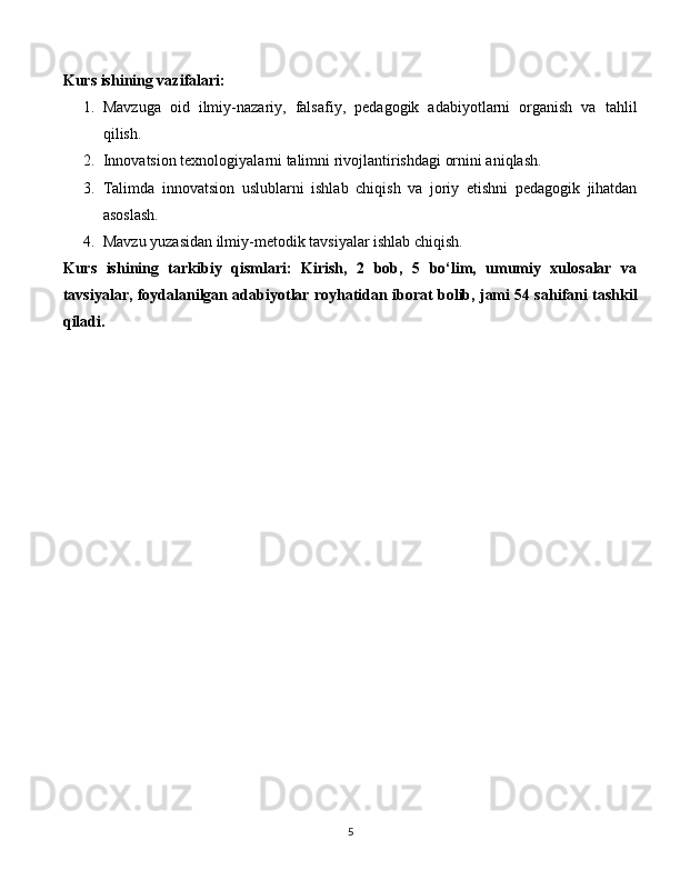 Kurs ishining vazifalari:
1. Mavzuga   oid   ilmiy-nazariy,   falsafiy,   pedagogik   adabiyotlarni   organish   va   tahlil
qilish.
2. Innovatsion texnologiyalarni talimni rivojlantirishdagi ornini aniqlash.
3. Talimda   innovatsion   uslublarni   ishlab   chiqish   va   joriy   etishni   pedagogik   jihatdan
asoslash.
4. Mavzu yuzasidan ilmiy-metodik tavsiyalar ishlab chiqish.
Kurs   ishining   tarkibiy   qismlari:   Kirish,   2   bob,   5   bo‘lim,   umumiy   xulosalar   va
tavsiyalar, foydalanilgan adabiyotlar royhatidan iborat bolib, jami 54 sahifani tashkil
qiladi.
  
5 