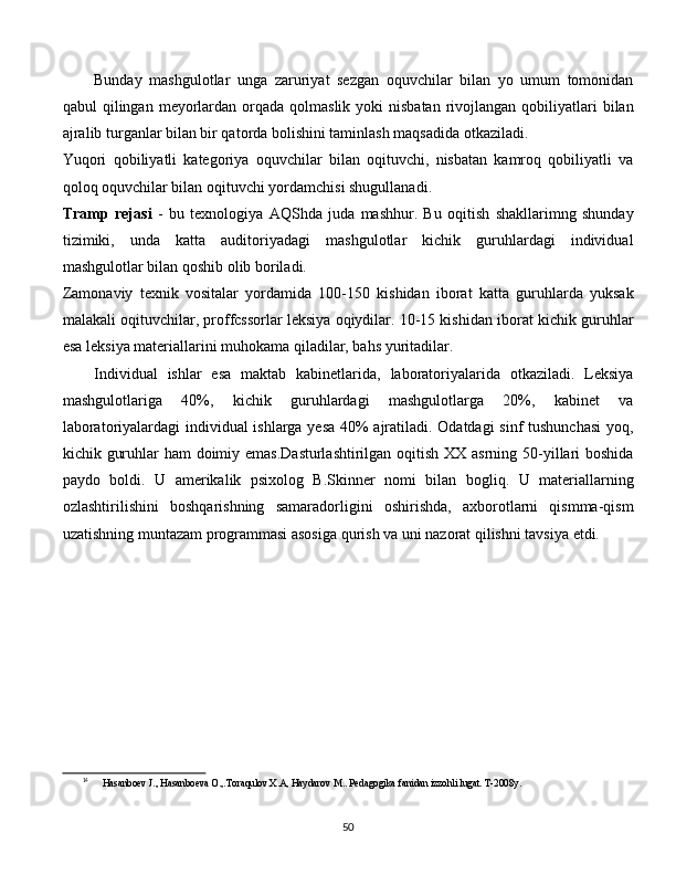 Bunday   mashgulotlar   unga   zaruriyat   sezgan   oquvchilar   bilan   yo   umum   tomonidan
qabul  qilingan  meyorlardan  orqada  qolmaslik  yoki  nisbatan   rivojlangan  qobiliyatlari   bilan
ajralib turganlar bilan bir qatorda bolishini taminlash maqsadida otkaziladi.
Yuqori   qobiliyatli   kategoriya   oquvchilar   bilan   oqituvchi,   nisbatan   kamroq   qobiliyatli   va
qoloq oquvchilar bilan oqituvchi yordamchisi shugullanadi.
Tramp   rejasi   -   bu   texnologiya   AQShda   juda   mashhur.   Bu   oqitish   shakllarimng   shunday
tizimiki,   unda   katta   auditoriyadagi   mashgulotlar   kichik   guruhlardagi   individual
mashgulotlar bilan qoshib olib boriladi.
Zamonaviy   texnik   vositalar   yordamida   100-150   kishidan   iborat   katta   guruhlarda   yuksak
malakali oqituvchilar, proffcssorlar leksiya oqiydilar. 10-15 kishidan iborat kichik guruhlar
esa leksiya materiallarini muhokama qiladilar, bahs yuritadilar.
Individual   ishlar   esa   maktab   kabinetlarida,   laboratoriyalarida   otkaziladi.   Leksiya
mashgulotlariga   40%,   kichik   guruhlardagi   mashgulotlarga   20%,   kabinet   va
laboratoriyalardagi individual ishlarga yesa 40% ajratiladi. Odatdagi sinf tushunchasi  yoq,
kichik guruhlar  ham  doimiy emas.Dasturlashtirilgan oqitish XX asrning 50-yillari  boshida
paydo   boldi.   U   amerikalik   psixolog   B.Skinner   nomi   bilan   bogliq.   U   materiallarning
ozlashtirilishini   boshqarishning   samaradorligini   oshirishda,   axborotlarni   qismma-qism
uzatishning muntazam programmasi asosiga qurish va uni nazorat qilishni tavsiya etdi. 14
14
Hasanboev J., Hasanboeva O.,.Toraqulov X.A, Haydarov M.. Pedagogika fanidan izzohli lugat. T-2008y.
  
50 