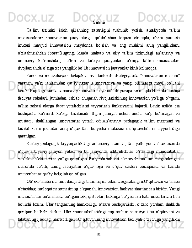 Xulosa
Ta’lim   tizimini   isloh   qilishning   zarurligini   tushunib   yetish,   amaliyotda   ta’lim
muassasalarini   innovatsion   jarayonlarga   qo‘shilishini   taqozo   etmoqda,   o‘zini   yaratish
imkoni   mavjud   innovatsion   maydonda   ko‘rish   va   eng   muhimi   aniq   yangiliklarni
o‘zlashtirishdan   iborat.Bugungi   kunda   maktab   va   oliy   ta’lim   tizimidagi   an’anaviy   va
ommaviy   ko‘rinishdagi   ta’lim   va   tarbiya   jarayonlari   o‘rniga   ta’lim   muassasalari
rivojlanishida o‘ziga xos yangilik bo‘lib innovatsion jarayonlar kirib kelmoqda.
Fanni   va   innovatsiyani   kelajakda   rivojlantirish   strategiyasida   “innovatsion   insonni”
yaratish,   ya’ni   ishlashidan   qat’iy   nazar   u   innovatsiya   va   yangi   bilimlarga   moyil   bo‘lishi
kerak. Bugungi kunda zamonaviy innovatsion yaroqlilik yuzaga kelmoqda.Hozirda boshqa
faoliyat   sohalari,   jumladan,   ishlab   chiqarish   rivojlanishining   innovatsion   yo‘liga   o‘tgach,
ta’lim   sohasi   ularga   faqat   yetakchilarni   tayyorlash   funksiyasini   bajardi.   Lekin   aslida   esa
boshqacha   ko‘rinish   ko‘zga   tashlanadi.   Ilgari   jamiyat   uchun   uncha   ko‘p   bo‘lmagan   va
mustaqil   shakllangan   innovatorlar   yetarli   edi.An’anaviy   pedagogik   ta’lim   mazmuni   va
tashkil   etishi   jixatidan   aniq   o‘quv   fani   bo‘yicha   mutaxassis   o‘qituvchilarni   tayyorlashga
qaratilgan. 
Kasbiy-pedagogik   tayyorgarlikdagi   an’anaviy   tizimda,   faoliyatli   yondashuv   asosida
o‘quv-tarbiyaviy   jarayon   yotadi   va   bu   jarayonda   ishtirokchilar   o‘rtasidagi   munosabatlar
sub’ekt-ob’ekt tarzida yo‘lga qo‘yilgan. Bu yerda sub’ekt-o‘qituvchi ma’lum chegaralangan
sharoitda   bo‘lib,   uning   faoliyatini   o‘quv   reja   va   o‘quv   dasturi   boshqaradi   va   hamda
munosabatlar qat’iy belgilab qo‘yilgan. 
Ob’ekt-talaba ma’lum darajadagi bilim hajmi bilan chegaralangan.O‘qituvchi va talaba
o‘rtasidagi muloqot namunasining o‘zgarishi innovatsion faoliyat shartlaridan biridir. Yangi
munosabatlar an’analarda bo‘lganidek, qistovlar, hukmga bo‘ysunish kabi unsurlardan holi
bo‘lishi   lozim.   Ular   tenglarning   hamkorligi,   o‘zaro   boshqarilishi,   o‘zaro   yordam   shaklida
qurilgan   bo‘lishi   darkor.   Ular   munosabatlaridagi   eng   muhim   xususiyati   bu   o‘qituvchi   va
talabaning ijoddagi hamkorligidir.O‘qituvchining innovatsion faoliyati o‘z ichiga yangilikni
  
51 