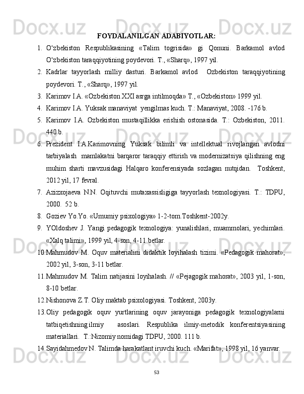 FOYDALANILGAN ADABIYOTLAR:
1. O‘zbekiston   Respublikasining   «Talim   togrisida»   gi   Qonuni.   Barkamol   avlod
O‘zbekiston taraqqiyotining poydevori. T., «Sharq», 1997 yil.
2. Kadrlar   tayyorlash   milliy   dasturi.   Barkamol   avlod     Ozbekiston   taraqqiyotining
poydevori. T., «Sharq», 1997 yil.
3. Karimov I.A. «Ozbekiston XXI asrga intilmoqda» T., «Ozbekiston» 1999 yil.
4. Karimov I.A. Yuksak manaviyat  yengilmas kuch. T.: Manaviyat, 2008. -176 b.
5. Karimov   I.A.   Ozbekiston   mustaqillikka   erishish   ostonasida.   T.:   Ozbekiston,   2011.
440 b.
6. Prezident   I.A.Karimovning   Yuksak   bilimli   va   intellektual   rivojlangan   avlodni
tarbiyalash     mamlakatni   barqaror   taraqqiy   ettirish   va   modernizatsiya   qilishning   eng
muhim   sharti   mavzusidagi   Halqaro   konferensiyada   sozlagan   nutqidan.     Toshkent,
2012 yil, 17 fevral.
7. Azizxojaeva   N.N.   Oqituvchi   mutaxassisligiga   tayyorlash   texnologiyasi.   T.:   TDPU,
2000.  52 b.
8. Goziev Yo.Yo. «Umumiy psixologiya» 1-2-tom.Toshkent-2002y.
9. YOldoshev   J.   Yangi   pedagogik   texnologiya:   yunalishlari,   muammolari,   yechimlari.
«Xalq talimi», 1999 yil, 4-son, 4-11 betlar.
10. Mahmudov   M.   Oquv   materialini   didaktik   loyihalash   tizimi.   «Pedagogik   mahorat»,
2002 yil, 3-son, 3-11 betlar.
11. Mahmudov M. Talim natijasini  loyihalash. // «Pejagogik mahorat», 2003 yil, 1-son,
8-10 betlar.
12. Nishonova Z.T. Oliy maktab psixologiyasi. Toshkent, 2003y.
13. Oliy   pedagogik   oquv   yurtlarining   oquv   jarayoniga   pedagogik   texnologiyalarni
tatbiqetishning ilmiy asoslari.   Respublika   ilmiy-metodik   konferentsiyasining
materiallari.  T.:Nizomiy nomidagi TDPU, 2000. 111 b.
14. Sayidahmedov N. Talimda harakatlant iruvchi kuch. «Marifat», 1998 yil, 16 yanvar.
  
53 