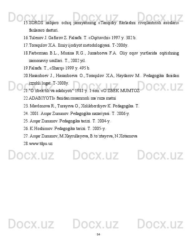 15. SOROS   xalqaro   ochiq   jamiyatining   «Tanqidiy   fikrlashni   rivojlantirish   asoslari»
fanlararo dasturi.
16. Tulenov J. Gafurov Z. Falsafa. T. «Oqituvchi» 1997 y. 382 b.
17. Toraqulov X.A. Ilmiy ijodiyot metodologiyasi. T-2006y.
18. Farberman   B.L.,   Musina   R.G.,   Jumaboeva   F.A.   Oliy   oquv   yurtlarida   oqitishning
zamonaviy usullari. T., 2002 yil.
19. Falsafa. T., «Sharq» 1999 y. 495 b.
20. Hasanboev   J.,   Hasanboeva   O.,.Toraqulov   X.A,   Haydarov   M..   Pedagogika   fanidan
izzohli lugat. T-2008y.
21. "O`zbek tili va adabiyoti" 1981 y. 1-sоn. «O`ZBEK MUMTOZ 
22. ADABIYOTI» fanidan muammоli ma`ruza matni
23.   Mavlonova R., Turayeva O., Xolikberdiyev K. Pedagogika. T. 
24.   2001. Asqar Zununov. Pedagogika nazariyasi. T. 2006-y.
25.   Asqar Zununov. Pedagogika tarixi. T. 2004-y.
26.   K.Hoshimov. Pedagogika tarixi. T. 2005-y.
27.   Asqar Zununov, M.Xayrullayeva, B.to`xtayeva, N.Xotamova
28. www.tdpu.uz
  
54 