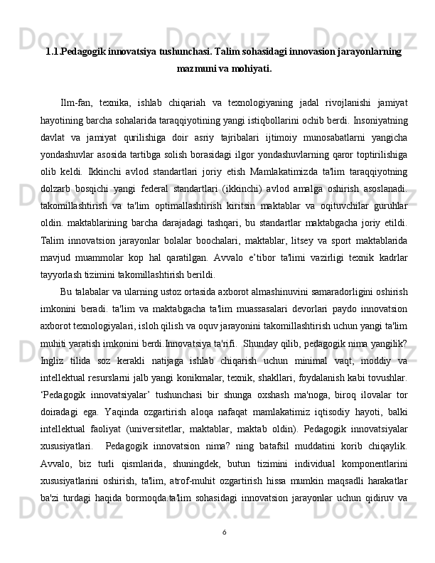 1.1.Pedagogik innovatsiya tushunchasi. Talim sohasidagi innovasion jarayonlarning
mazmuni va mohiyati.
Ilm-fan,   texnika,   ishlab   chiqariah   va   texnologiyaning   jadal   rivojlanishi   jamiyat
hayotining barcha sohalarida taraqqiyotining yangi istiqbollarini ochib berdi. Insoniyatning
davlat   va   jamiyat   qurilishiga   doir   asriy   tajribalari   ijtimoiy   munosabatlarni   yangicha
yondashuvlar  asosida tartibga solish borasidagi  ilgor  yondashuvlarning qaror toptirilishiga
olib   keldi.   Ikkinchi   avlod   standartlari   joriy   etish   Mamlakatimizda   ta'lim   taraqqiyotning
dolzarb   bosqichi   yangi   federal   standartlari   (ikkinchi)   avlod   amalga   oshirish   asoslanadi.
takomillashtirish   va   ta'lim   optimallashtirish   kiritsin   maktablar   va   oqituvchilar   guruhlar
oldin.   maktablarining   barcha   darajadagi   tashqari,   bu   standartlar   maktabgacha   joriy   etildi.
Talim   innovatsion   jarayonlar   bolalar   boochalari,   maktablar,   litsey   va   sport   maktablarida
mavjud   muammolar   kop   hal   qaratilgan.   Avvalo   e’tibor   ta'limi   vazirligi   texnik   kadrlar
tayyorlash tizimini takomillashtirish berildi. 
Bu talabalar va ularning ustoz ortasida axborot almashinuvini samaradorligini oshirish
imkonini   beradi.   ta'lim   va   maktabgacha   ta'lim   muassasalari   devorlari   paydo   innovatsion
axborot texnologiyalari, isloh qilish va oquv jarayonini takomillashtirish uchun yangi ta'lim
muhiti yaratish imkonini berdi.Innovatsiya ta'rifi.  Shunday qilib, pedagogik nima yangilik?
Ingliz   tilida   soz   kerakli   natijaga   ishlab   chiqarish   uchun   minimal   vaqt,   moddiy   va
intellektual resurslarni jalb yangi konikmalar, texnik, shakllari, foydalanish kabi tovushlar.
‘Pedagogik   innovatsiyalar’   tushunchasi   bir   shunga   oxshash   ma'noga,   biroq   ilovalar   tor
doiradagi   ega.   Yaqinda   ozgartirish   aloqa   nafaqat   mamlakatimiz   iqtisodiy   hayoti,   balki
intellektual   faoliyat   (universitetlar,   maktablar,   maktab   oldin).   Pedagogik   innovatsiyalar
xususiyatlari.     Pedagogik   innovatsion   nima?   ning   batafsil   muddatini   korib   chiqaylik.
Avvalo,   biz   turli   qismlarida,   shuningdek,   butun   tizimini   individual   komponentlarini
xususiyatlarini   oshirish,   ta'lim,   atrof-muhit   ozgartirish   hissa   mumkin   maqsadli   harakatlar
ba'zi   turdagi   haqida   bormoqda.ta'lim   sohasidagi   innovatsion   jarayonlar   uchun   qidiruv   va
  
6 