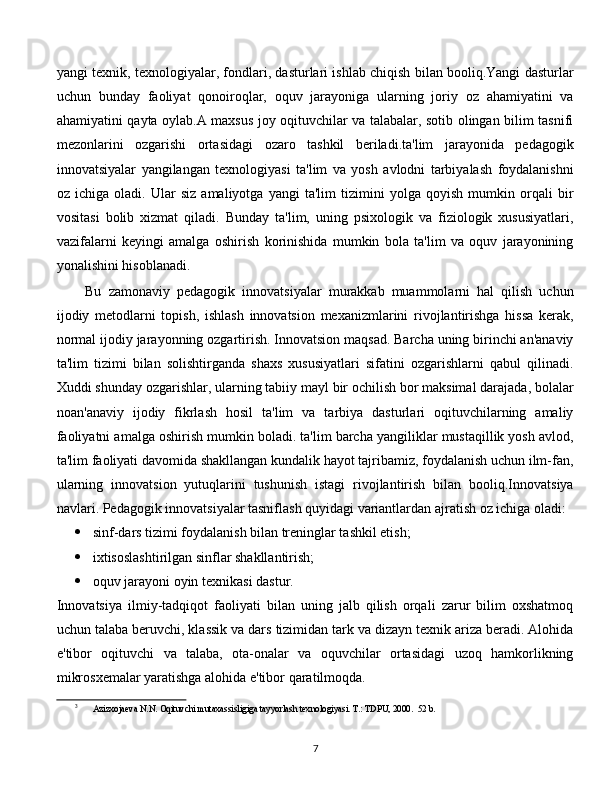 yangi texnik, texnologiyalar, fondlari, dasturlari ishlab chiqish bilan booliq.Yangi dasturlar
uchun   bunday   faoliyat   qonoiroqlar,   oquv   jarayoniga   ularning   joriy   oz   ahamiyatini   va
ahamiyatini qayta oylab.A maxsus joy oqituvchilar va talabalar, sotib olingan bilim tasnifi
mezonlarini   ozgarishi   ortasidagi   ozaro   tashkil   beriladi.ta'lim   jarayonida   pedagogik
innovatsiyalar   yangilangan   texnologiyasi   ta'lim   va   yosh   avlodni   tarbiyalash   foydalanishni
oz   ichiga   oladi.   Ular   siz   amaliyotga   yangi   ta'lim   tizimini   yolga   qoyish   mumkin   orqali   bir
vositasi   bolib   xizmat   qiladi.   Bunday   ta'lim,   uning   psixologik   va   fiziologik   xususiyatlari,
vazifalarni   keyingi   amalga   oshirish   korinishida   mumkin   bola   ta'lim   va   oquv   jarayonining
yonalishini hisoblanadi.  [ 3 ,4,5]
Bu   zamonaviy   pedagogik   innovatsiyalar   murakkab   muammolarni   hal   qilish   uchun
ijodiy   metodlarni   topish,   ishlash   innovatsion   mexanizmlarini   rivojlantirishga   hissa   kerak,
normal ijodiy jarayonning ozgartirish. Innovatsion maqsad. Barcha uning birinchi an'anaviy
ta'lim   tizimi   bilan   solishtirganda   shaxs   xususiyatlari   sifatini   ozgarishlarni   qabul   qilinadi.
Xuddi shunday ozgarishlar, ularning tabiiy mayl bir ochilish bor maksimal darajada, bolalar
noan'anaviy   ijodiy   fikrlash   hosil   ta'lim   va   tarbiya   dasturlari   oqituvchilarning   amaliy
faoliyatni amalga oshirish mumkin boladi. ta'lim barcha yangiliklar mustaqillik yosh avlod,
ta'lim faoliyati davomida shakllangan kundalik hayot tajribamiz, foydalanish uchun ilm-fan,
ularning   innovatsion   yutuqlarini   tushunish   istagi   rivojlantirish   bilan   booliq.Innovatsiya
navlari. Pedagogik innovatsiyalar tasniflash quyidagi variantlardan ajratish oz ichiga oladi: 
 sinf-dars tizimi foydalanish bilan treninglar tashkil etish;
 ixtisoslashtirilgan sinflar shakllantirish;
 oquv jarayoni oyin texnikasi dastur.
Innovatsiya   ilmiy-tadqiqot   faoliyati   bilan   uning   jalb   qilish   orqali   zarur   bilim   oxshatmoq
uchun talaba beruvchi, klassik va dars tizimidan tark va dizayn texnik ariza beradi. Alohida
e'tibor   oqituvchi   va   talaba,   ota-onalar   va   oquvchilar   ortasidagi   uzoq   hamkorlikning
mikrosxemalar yaratishga alohida e'tibor qaratilmoqda. 
3
Azizxojaeva N.N. Oqituvchi mutaxassisligiga tayyorlash texnologiyasi. T.: TDPU, 2000.  52 b.
  
7 