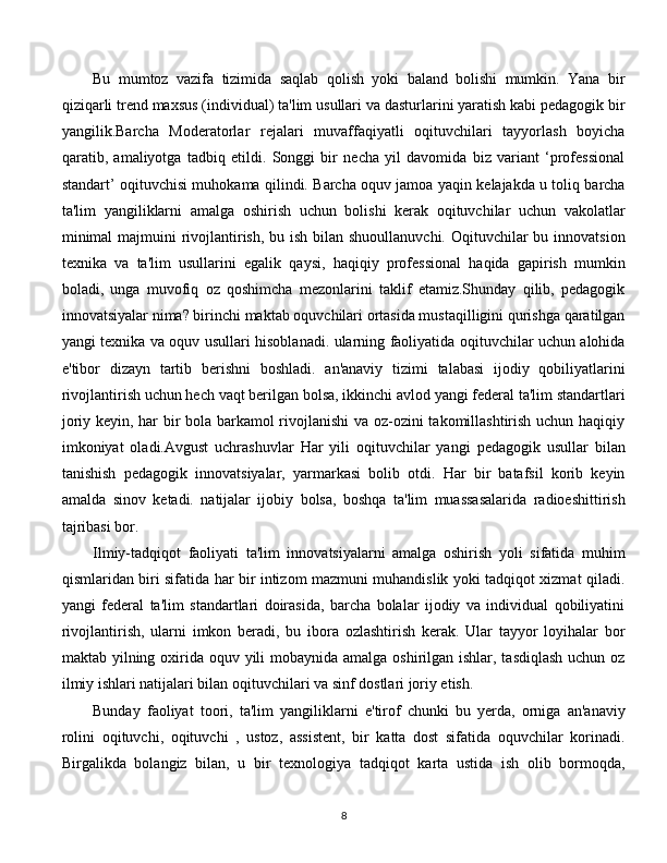 Bu   mumtoz   vazifa   tizimida   saqlab   qolish   yoki   baland   bolishi   mumkin.   Yana   bir
qiziqarli trend maxsus (individual) ta'lim usullari va dasturlarini yaratish kabi pedagogik bir
yangilik.Barcha   Moderatorlar   rejalari   muvaffaqiyatli   oqituvchilari   tayyorlash   boyicha
qaratib,   amaliyotga   tadbiq   etildi.   Songgi   bir   necha   yil   davomida   biz   variant   ‘professional
standart’ oqituvchisi muhokama qilindi. Barcha oquv jamoa yaqin kelajakda u toliq barcha
ta'lim   yangiliklarni   amalga   oshirish   uchun   bolishi   kerak   oqituvchilar   uchun   vakolatlar
minimal  majmuini rivojlantirish, bu ish bilan shuoullanuvchi. Oqituvchilar bu innovatsion
texnika   va   ta'lim   usullarini   egalik   qaysi,   haqiqiy   professional   haqida   gapirish   mumkin
boladi,   unga   muvofiq   oz   qoshimcha   mezonlarini   taklif   etamiz.Shunday   qilib,   pedagogik
innovatsiyalar nima? birinchi maktab oquvchilari ortasida mustaqilligini qurishga qaratilgan
yangi texnika va oquv usullari hisoblanadi. ularning faoliyatida oqituvchilar uchun alohida
e'tibor   dizayn   tartib   berishni   boshladi.   an'anaviy   tizimi   talabasi   ijodiy   qobiliyatlarini
rivojlantirish uchun hech vaqt berilgan bolsa, ikkinchi avlod yangi federal ta'lim standartlari
joriy keyin, har bir bola barkamol rivojlanishi va oz-ozini takomillashtirish uchun haqiqiy
imkoniyat   oladi.Avgust   uchrashuvlar   Har   yili   oqituvchilar   yangi   pedagogik   usullar   bilan
tanishish   pedagogik   innovatsiyalar,   yarmarkasi   bolib   otdi.   Har   bir   batafsil   korib   keyin
amalda   sinov   ketadi.   natijalar   ijobiy   bolsa,   boshqa   ta'lim   muassasalarida   radioeshittirish
tajribasi bor.
Ilmiy-tadqiqot   faoliyati   ta'lim   innovatsiyalarni   amalga   oshirish   yoli   sifatida   muhim
qismlaridan biri sifatida har bir intizom mazmuni muhandislik yoki tadqiqot xizmat qiladi.
yangi   federal   ta'lim   standartlari   doirasida,   barcha   bolalar   ijodiy   va   individual   qobiliyatini
rivojlantirish,   ularni   imkon   beradi,   bu   ibora   ozlashtirish   kerak.   Ular   tayyor   loyihalar   bor
maktab yilning oxirida oquv yili  mobaynida amalga oshirilgan ishlar, tasdiqlash  uchun oz
ilmiy ishlari natijalari bilan oqituvchilari va sinf dostlari joriy etish.
Bunday   faoliyat   toori,   ta'lim   yangiliklarni   e'tirof   chunki   bu   yerda,   orniga   an'anaviy
rolini   oqituvchi,   oqituvchi   ,   ustoz,   assistent,   bir   katta   dost   sifatida   oquvchilar   korinadi.
Birgalikda   bolangiz   bilan,   u   bir   texnologiya   tadqiqot   karta   ustida   ish   olib   bormoqda,
  
8 