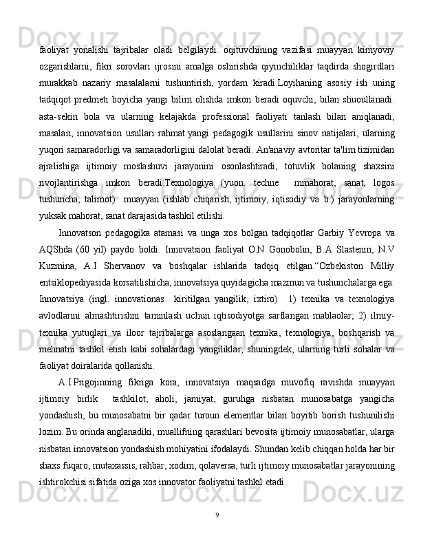 faoliyat   yonalishi   tajribalar   oladi   belgilaydi.   oqituvchining   vazifasi   muayyan   kimyoviy
ozgarishlarni,   fikri   sorovlari   ijrosini   amalga   oshirishda   qiyinchiliklar   taqdirda   shogirdlari
murakkab   nazariy   masalalarni   tushuntirish,   yordam   kiradi.Loyihaning   asosiy   ish   uning
tadqiqot   predmeti   boyicha   yangi   bilim   olishda   imkon   beradi   oquvchi,   bilan   shuoullanadi.
asta-sekin   bola   va   ularning   kelajakda   professional   faoliyati   tanlash   bilan   aniqlanadi,
masalan,   innovatsion   usullari   rahmat.yangi   pedagogik   usullarini   sinov   natijalari,   ularning
yuqori samaradorligi va samaradorligini dalolat beradi. An'anaviy avtoritar ta'lim tizimidan
ajralishiga   ijtimoiy   moslashuvi   jarayonini   osonlashtiradi,   totuvlik   bolaning   shaxsini
rivojlantirishga   imkon   beradi.Texnologiya   (yuon.   techne     mmahorat,   sanat,   logos
tushuncha,   talimot)     muayyan   (ishlab   chiqarish,   ijtimoiy,   iqtisodiy   va   b.)   jarayonlarning
yuksak mahorat, sanat darajasida tashkil etilishi.
Innovatson   pedagogika   atamasi   va   unga   xos   bolgan   tadqiqotlar   Garbiy   Yevropa   va
AQShda   (60   yil)   paydo   boldi.   Innovatsion   faoliyat   O.N   Gonobolin,   B.A   Slastenin,   N.V
Kuzmina,   A.I   Shervanov   va   boshqalar   ishlarida   tadqiq   etilgan.“Ozbekiston   Milliy
entsiklopediyasida korsatilishicha, innovatsiya quyidagicha mazmun va tushunchalarga ega:
Innovatsiya   (ingl.   innovationas     kiritilgan   yangilik,   ixtiro)     1)   texnika   va   texnologiya
avlodlarini   almashtirishni   taminlash   uchun   iqtisodiyotga   sarflangan   mablaolar;   2)   ilmiy-
texnika   yutuqlari   va   iloor   tajribalarga   asoslangaan   texnika,   texnologiya,   boshqarish   va
mehnatni   tashkil   etish   kabi   sohalardagi   yangiliklar,   shuningdek,   ularning   turli   sohalar   va
faoliyat doiralarida qollanishi.
A.I.Prigojinning   fikriga   kora,   innovatsiya   maqsadga   muvofiq   ravishda   muayyan
ijtimoiy   birlik     tashkilot,   aholi,   jamiyat,   guruhga   nisbatan   munosabatga   yangicha
yondashish,   bu   munosabatni   bir   qadar   turoun   elementlar   bilan   boyitib   borish   tushunilishi
lozim. Bu orinda anglanadiki, muallifning qarashlari bevosita ijtimoiy munosabatlar, ularga
nisbatan innovatsion yondashish mohiyatini ifodalaydi. Shundan kelib chiqqan holda har bir
shaxs fuqaro, mutaxassis, rahbar, xodim, qolaversa, turli ijtimoiy munosabatlar jarayonining
ishtirokchisi sifatida oziga xos innovator faoliyatni tashkil etadi. 
  
9 