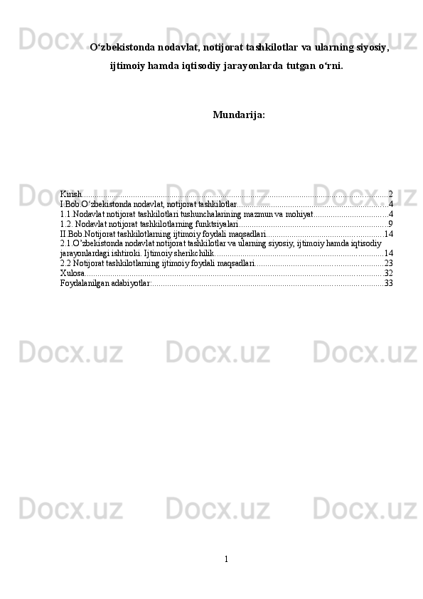 O zbekistonda nodavlat, notijorat tashkilotlar va ularning siyosiy,ʻ
ijtimoiy hamda iqtisodiy jarayonlarda tutgan o rni.	
ʻ
Mundarija:
Kirish ............................................................................................................................................... 2
I.Bob.O zbekistonda nodavlat, notijorat tashkilotlar	
ʻ ....................................................................... 4
1.1.Nodavlat notijorat tashkilotlari tushunchalarining mazmun va mohiyat. .................................. 4
1.2. Nodavlat notijorat tashkilotlarning   funktsiyalari ...................................................................... 9
II.Bob.Notijorat tashkilotlarning ijtimoiy foydali maqsadlari ....................................................... 14
2.1.O’zbekistonda nodavlat notijorat tashkilotlar va ularning siyosiy, ijtimoiy hamda iqtisodiy 
jarayonlardagi ishtiroki. Ijtimoiy sherikchilik. .............................................................................. 14
2.2 Notijorat tashkilotlarning ijtimoiy foydali maqsadlari ............................................................ 23
Xulosa ............................................................................................................................................ 32
Foydalanilgan adabiyotlar: ............................................................................................................ 33
1 