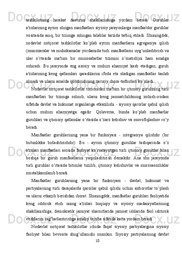 tashkilotning   harakat   dasturini   shakllanishiga   yordam   beradi.   Guruhlar
a'zolarining ayrim olingan manfaatlari siyosiy jarayonlarga manfaatdor guruhlar
vositasida  aniq, bir tizimga solingan talablar  tarzida  tatbiq etiladi.  Shuningdek,
nodavlat   notijorat   tashkilotlar   ko’plab   ayrim   manfaatlarni   agregaoiya   qilish
(munozaralar va muhokamalar yordamida turli manfaatlarni uyg’unlashtirish va
ular   o’rtasida   ma'lum   bir   munosabatlar   tizimini   o’rnatish)ni   ham   amalga
oshiradi.   Bu   jarayonda   eng   asosiy   va   muhim   ahamiyat   kasb   etadigan,   guruh
a'zolarining   keng   qatlamlari   qarashlarini   ifoda   eta   oladigan   manfaatlar   tanlab
olinadi va ularni amalda qondirishning zaruriy chora-tadbirlari ko’riladi.
Nodavlat notijorat tashkilotlar tomonidan ma'lum bir ijtimoiy guruhning turli
manfaatlari   bir   tizimga   solinib,   ularni   keng   jamoatchilikning   xohish-irodasi
sifatida davlat va hukumat organlariga etkazilishi - siyosiy qarorlar qabul qilish
uchun   muhim   ahamiyatga   egadir.   Qolaversa,   bunda   ko’plab   manfaatlar
guruhlari va ijtimoiy qatlamlar o’rtasida o’zaro kelishuv va muvofiqlashuv ro’y
beradi.
Manfaatlar   guruhlarining   yana   bir   funkoiyasi   -   integraoiya   qilishdir   (bir
butunlikka   birlashtirishdir).   Bu   -   ayrim   ijtimoiy   guruhlar   tashqarisida   o’z
a'zolari manfaatlari asosida faoliyat ko’rsatayotgan turli ijtimoiy guruhlar bilan
boshqa   bir   guruh   manfaatlarini   yaqinlashtirish   demakdir.   Ana   shu   jarayonda
turli  guruhlar   o’rtasida   bitimlar  tuzilib,   ijtimoiy  kelishuvlar  va  murosasozliklar
mustahkamlanib boradi.
Manfaatlar   guruhlarning   yana   bir   funkoiyasi   -   davlat,   hukumat   va
partiyalarning   turli   darajalarda   qarorlar   qabul   qilishi   uchun   axborotlar   to’plash
va ularni etkazib berishdan iborat. Shuningdek, manfaatlar guruhlari faoliyatida
keng   ishtirok   etish   uning   a'zolari   huquqiy   va   siyosiy   madaniyatlarining
shakllanishiga,   demokratik   jamiyat   sharoitlarida   jamoat   ishlarida   faol   ishtirok
etishlarini rag’batlantirishga amaliy tajriba sifatida katta yordam beradi.
Nodavlat   notijorat   tashkilotlar   ichida   faqat   siyosiy   partiyalargina   siyosiy
faoliyat   bilan   bevosita   shug’ullanishi   mumkin.   Siyosiy   partiyalarning   davlat
10 