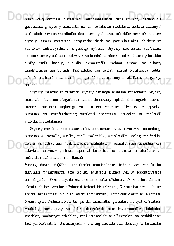 bilan   xalq   ommasi   o’rtasidagi   munosabatlarida   turli   ijtimoiy   qatlam   va
guruhlarning   siyosiy   manfaatlarini   va   irodalarini   ifodalashi   muhim   ahamiyat
kasb etadi. Siyosiy manfaatlar deb, ijtimoiy faoliyat sub'ektlarining o’z holatini
siyosiy   kurash   vositasida   barqarorlashtirish   va   yaxshilashning   ob'ektiv   va
sub'ektiv   imkoniyatlarini   anglashga   aytiladi.   Siyosiy   manfaatlar   sub'ektlari
asosan ijtimoiy birliklar, individlar va tashkilotlardan iboratdir. Ijtimoiy birliklar
sinfiy,   etnik,   kasbiy,   hududiy,   demografik,   mehnat   jamoasi   va   oilaviy
xarakterlarga   ega   bo’ladi.   Tashkilotlar   esa   davlat,   jamoat,   konfessiya,   lobbi,
ta'sir ko’rsatish hamda manfaatlar guruhlari va ijtimoiy harakatlar shakliga ega
bo’ladi.
Siyosiy   manfaatlar   xarakteri   siyosiy   tuzumga   nisbatan   turlichadir.   Siyosiy
manfaatlar tuzumni o’zgartirish, uni modernizaoiya qilish, shuningdek, mavjud
tuzumni   barqaror   saqlashga   yo’naltirilishi   mumkin.   Ijtimoiy   taraqqiyotga
nisbatan   esa   manfaatlarning   xarakteri   progressiv,   reakoion   va   mo’'tadil
shakllarda ifodalanadi.
Siyosiy manfaatlar xarakterini ifodalash uchun odatda siyosiy yo’nalishlarga
nisbatan   «ultraso’l»,   «so’l»,   «so’l   mo’'tadil»,   «mo’'tadil»,   «o’ng   mo’'tadil»,
«o’ng   va   ultrao’ng»   tushunchalari   ishlatiladi.   Tashkilotlarga   nisbatan   esa
«davlat»,   «siyosiy   partiya»,   «jamoat   tashkilotlari»,   «jamoat   harakatlari»   va
individlar tushunchalari qo’llanadi .
Hozirgi   davrda   AQShda   tadbirkorlar   manfaatlarini   ifoda   etuvchi   manfaatlar
guruhlari   u?shmalarga   a'zo   bo’lib,   Mustaqil   Biznes   Milliy   federaoiyasiga
birlashganlar.   Germaniyada   esa   Nemis   kasaba   u?shmasi   federal   birlashmasi,
Nemis   ish   beruvchilari   u?shmasi   federal   birlashmasi,   Germaniya   sanoatchilari
federal birlashmasi, Soliq to’lovchilar u?shmasi, Demokratik olimlar u?shmasi,
Nemis sport u?shmasi kabi bir qancha manfaatlar  guruhlari faoliyat ko’rsatadi.
Hududiy,   mintaqaviy   va   federal   darajalarda   ham   hunarmandlar ,   talabalar,
vrachlar,   madaniyat   arboblari,   turli   iste'molchilar   u?shmalari   va   tashkilotlari
faoliyat   ko’rsatadi.   Germaniyada   4-5   ming   atrofida   ana   shunday   birlashmalar
11 