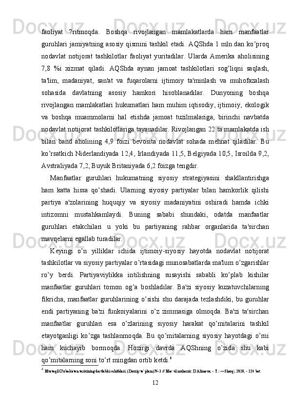 faoliyat   ?ritmoqda.   Boshqa   rivojlangan   mamlakatlarda   ham   manfaatlar
guruhlari  jamiyatning  asosiy  qismini tashkil etadi.  AQShda 1 mln.dan  ko’proq
nodavlat   notijorat   tashkilotlar   faoliyat   yuritadilar.   Ularda   Amerika   aholisining
7,8   %i   xizmat   qiladi.   AQShda   aynan   jamoat   tashkilotlari   sog’liqni   saqlash,
ta'lim,   madaniyat,   san'at   va   fuqarolarni   ijtimoiy   ta'minlash   va   muhofazalash
sohasida   davlatning   asosiy   hamkori   hisoblanadilar.   Dunyoning   boshqa
rivojlangan mamlakatlari  hukumatlari  ham muhim iqtisodiy, ijtimoiy, ekologik
va   boshqa   muammolarni   hal   etishda   jamoat   tuzilmalariga,   birinchi   navbatda
nodavlat notijorat tashkilotlariga tayanadilar. Rivojlangan 22 ta mamlakatda ish
bilan   band   aholining   4,9   foizi   bevosita   nodavlat   sohada   mehnat   qiladilar.   Bu
ko’rsatkich Niderlandiyada 12,4, Irlandiyada 11,5, Belgiyada 10,5, Isroilda 9,2,
Avstraliyada 7,2, Buyuk Britaniyada 6,2 foizga tengdir.
Manfaatlar   guruhlari   hukumatning   siyosiy   strategiyasini   shakllantirishga
ham   katta   hissa   qo’shadi.   Ularning   siyosiy   partiyalar   bilan   hamkorlik   qilishi
partiya   a'zolarining   huquqiy   va   siyosiy   madaniyatini   oshiradi   hamda   ichki
intizomni   mustahkamlaydi.   Buning   sababi   shundaki,   odatda   manfaatlar
guruhlari   etakchilari   u   yoki   bu   partiyaning   rahbar   organlarida   ta'sirchan
mavqelarni egallab turadilar.
Keyingi   o’n   yilliklar   ichida   ijtimoiy-siyosiy   hayotda   nodavlat   notijorat
tashkilotlar va siyosiy partiyalar o’rtasidagi munosabatlarda ma'lum o’zgarishlar
ro’y   berdi.   Partiyaviylikka   intilishning   susayishi   sababli   ko’plab   kishilar
manfaatlar   guruhlari   tomon   og’a   boshladilar.   Ba'zi   siyosiy   kuzatuvchilarning
fikricha,  manfaatlar  guruhlarining  o’sishi  shu   darajada   tezlashdiki,  bu guruhlar
endi   partiyaning   ba'zi   funkoiyalarini   o’z   zimmasiga   olmoqda.   Ba'zi   ta'sirchan
manfaatlar   guruhlari   esa   o’zlarining   siyosiy   harakat   qo’mitalarini   tashkil
etayotganligi   ko’zga   tashlanmoqda.   Bu   qo’mitalarning   siyosiy   hayotdagi   o’rni
ham   kuchayib   bormoqda.   Hozirgi   davrda   AQShning   o’zida   shu   kabi
qo’mitalarning soni to’rt mingdan ortib ketdi. 4
4
  Mustaqil O’zbekiston tarixining dastlabki sahifalari: (Davriy to’plam) № 3 // Mas`ul muharrir: D.Alimova; - T.: ―Sharq , 2020, - 224 bet.‖
12 