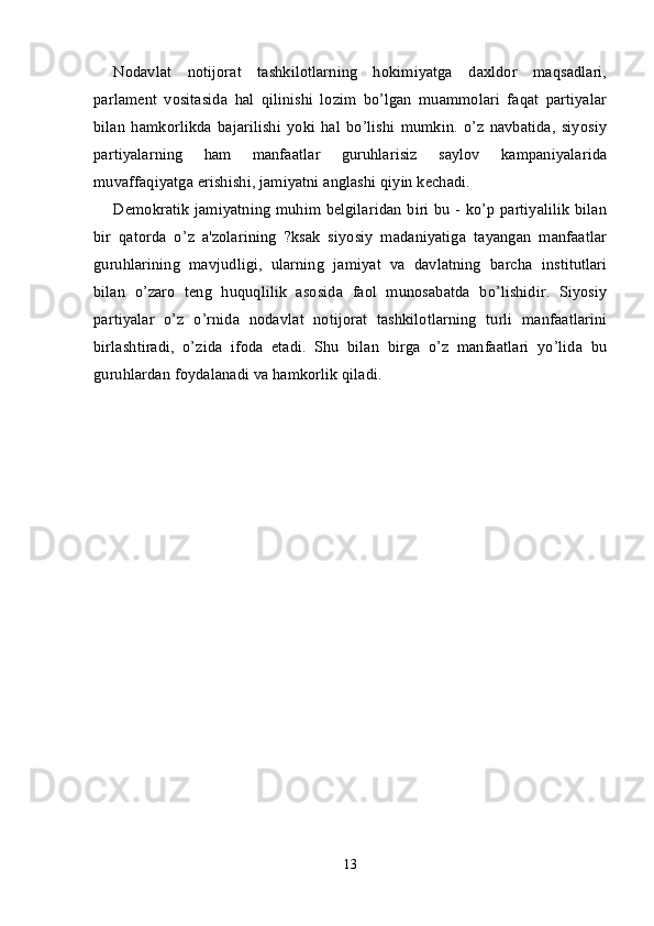 Nodavlat   notijorat   tashkilotlarning   hokimiyatga   daxldor   maqsadlari,
parlament   vositasida   hal   qilinishi   lozim   bo’lgan   muammolari   faqat   partiyalar
bilan   hamkorlikda   bajarilishi   yoki   hal   bo’lishi   mumkin.   o’z   navbatida,   siyosiy
partiyalarning   ham   manfaatlar   guruhlarisiz   saylov   kampaniyalarida
muvaffaqiyatga erishishi, jamiyatni anglashi qiyin kechadi.
Demokratik jamiyatning muhim belgilaridan biri bu - ko’p partiyalilik bilan
bir   qatorda   o’z   a'zolarining   ?ksak   siyosiy   madaniyatiga   tayangan   manfaatlar
guruhlarining   mavjudligi,   ularning   jamiyat   va   davlatning   barcha   institutlari
bilan   o’zaro   teng   huquqlilik   asosida   faol   munosabatda   bo’lishidir.   Siyosiy
partiyalar   o’z   o’rnida   nodavlat   notijorat   tashkilotlarning   turli   manfaatlarini
birlashtiradi,   o’zida   ifoda   etadi.   Shu   bilan   birga   o’z   manfaatlari   yo’lida   bu
guruhlardan foydalanadi va hamkorlik qiladi.
 
13 
