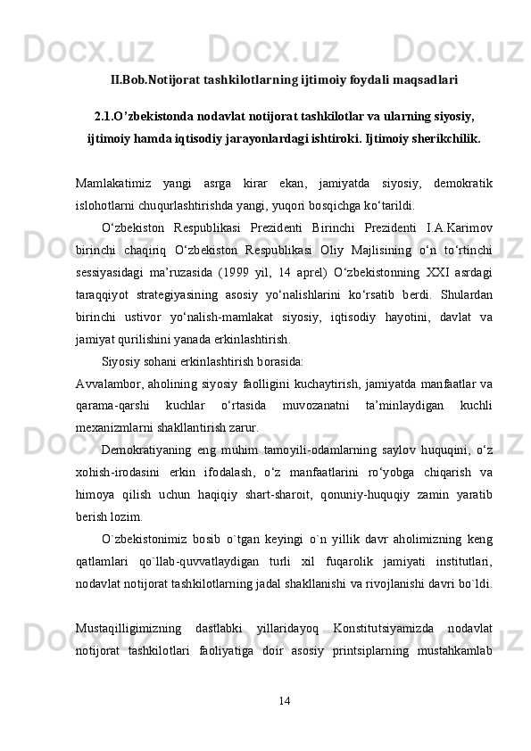 II.Bob.Notijorat tashkilotlarning ijtimoiy foydali maqsadlari
2. 1 .O’zbekistonda nodavlat notijorat tashkilotlar va ularning siyosiy,
ijtimoiy hamda iqtisodiy jarayonlardagi ishtiroki. Ijtimoiy sherikchilik.
Mamlakatimiz   yangi   asrga   kirar   ekan,   jamiyatda   siyosiy,   demokratik
islohotlarni chuqurlashtirishda yangi, yuqori bosqichga ko‘tarildi. 
O‘zbekiston   Respublikasi   Prezidenti   Birinchi   Prezidenti   I.A.Karimov
birinchi   chaqiriq   O‘zbekiston   Respublikasi   Oliy   Majlisining   o‘n   to‘rtinchi
sessiyasidagi   ma’ruzasida   (1999   yil,   14   aprel)   O‘zbekistonning   XXI   asrdagi
taraqqiyot   strategiyasining   asosiy   yo‘nalishlarini   ko‘rsatib   berdi.   Shulardan
birinchi   ustivor   yo‘nalish-mamlakat   siyosiy,   iqtisodiy   hayotini,   davlat   va
jamiyat qurilishini yanada erkinlashtirish. 
Siyosiy sohani erkinlashtirish borasida: 
Avvalambor, aholining siyosiy  faolligini kuchaytirish,  jamiyatda manfaatlar  va
qarama-qarshi   kuchlar   o‘rtasida   muvozanatni   ta’minlaydigan   kuchli
mexanizmlarni shakllantirish zarur. 
Demokratiyaning   eng   muhim   tamoyili-odamlarning   saylov   huquqini,   o‘z
xohish-irodasini   erkin   ifodalash,   o‘z   manfaatlarini   ro‘yobga   chiqarish   va
himoya   qilish   uchun   haqiqiy   shart-sharoit,   qonuniy-huquqiy   zamin   yaratib
berish lozim. 
O`zbеkistonimiz   bosib   o`tgan   kеyingi   o`n   yillik   davr   aholimizning   kеng
qatlamlari   qo`llab-quvvatlaydigan   turli   xil   fuqarolik   jamiyati   institutlari,
nodavlat notijorat tashkilotlarning jadal shakllanishi va rivojlanishi davri bo`ldi.
Mustaqilligimizning   dastlabki   yillaridayoq   Konstitutsiyamizda   nodavlat
notijorat   tashkilotlari   faoliyatiga   doir   asosiy   printsiplarning   mustahkamlab
14 