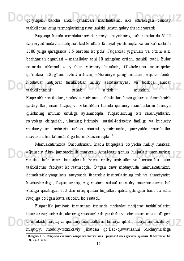 qo`yilgani   barcha   aholi   qatlamlari   manfaatlarini   aks   ettiradigan   bunday
tashkilotlar kеng tarmoqlarining rivojlanishi uchun qulay sharoit yaratdi. 
Bugungi   kunda   mamlakatimizda   jamiyat   hayotining   turli   sohalarida   5100
dan ziyod nodavlat notijorat tashkilotlari faoliyat yuritmoqda va bu ko`rsatkich
2000   yilga   qaraganda   2,5   barobar   ko`pdir.   Fuqarolar   yig`inlari   va   o`zini   o`zi
boshqarish   organlari   –   mahallalar   soni   10   mingdan   ortiqni   tashkil   etadi.   Bular
qatorida   «Kamolot»   yoshlar   ijtimoiy   harakati,   O`zb е kiston   xotin-qizlar
qo`mitasi,   «Sog`lom   avlod   uchun»,   «Nuroniy»   jamg`armalari,   «Ijod»   fondi,
Nodavlat   notijorat   tashkilotlar   milliy   assotsiatsiyasi   va   boshqa   jamoat
tashkilotlarini   sanab   o`tish   mumkin.  
Fuqarolik   institutlari,   nodavlat   notijorat   tashkilotlari   hozirgi   kunda   d е mokratik
qadriyatlar,   inson   huquq   va   erkinliklari   hamda   qonuniy   manfaatlarini   himoya
qilishning   muhim   omiliga   aylanmoqda,   fuqarolarning   o`z   salohiyatlarini
ro`yobga   chiqarishi,   ularning   ijtimoiy,   sotsial-iqtisodiy   faolligi   va   huquqiy
madaniyatini   oshirish   uchun   sharoit   yaratmoqda,   jamiyatda   manfaatlar
muvozanatini ta`minlashga ko`maklashmoqda.  5
Mamlakatimizda   Ombudsman,   Inson   huquqlari   bo`yicha   milliy   markaz,
«Ijtimoiy   fikr»   jamoatchilik   markazi,   Amaldagi   qonun   hujjatlari   monitoringi
instituti   kabi   inson   huquqlari   bo`yicha   milliy   institutlar   va   boshqa   bir   qator
tashkilotlar   faoliyat   ko`rsatmoqda.   O`tgan   davr   mobaynida   mamlakatimizni
d е mokratik   yangilash   jarayonida   fuqarolik   institutlarining   roli   va   ahamiyatini
kuchaytirishga,   fuqarolarning   eng   muhim   sotsial-iqtisodiy   muammolarini   hal
etishga   qaratilgan   200   dan   ortiq   qonun   hujjatlari   qabul   qilingani   ham   bu   soha
rivojiga bo`lgan katta etiborni ko`rsatadi. 
Fuqarolik   jamiyati   institutlari   tizimida   nodavlat   notijorat   tashkilotlarini
tobora rivojlantirish, ularning mustaqil ish yuritishi va chinakam mustaqilligini
ta`minlash, huquq va qonuniy manfaatlarini himoya qilish, faoliyatini tashkiliy-
huquqiy,   moddiy-t е xnikaviy   jihatdan   qo`llab-quvvatlashni   kuchaytirishga
5
 Бичурин Н.Я. Собрание сведений о народах обитавших в Средней Азии в древние времена.  В 3-х томах. М 
– Л.; 2015-1953.
15 