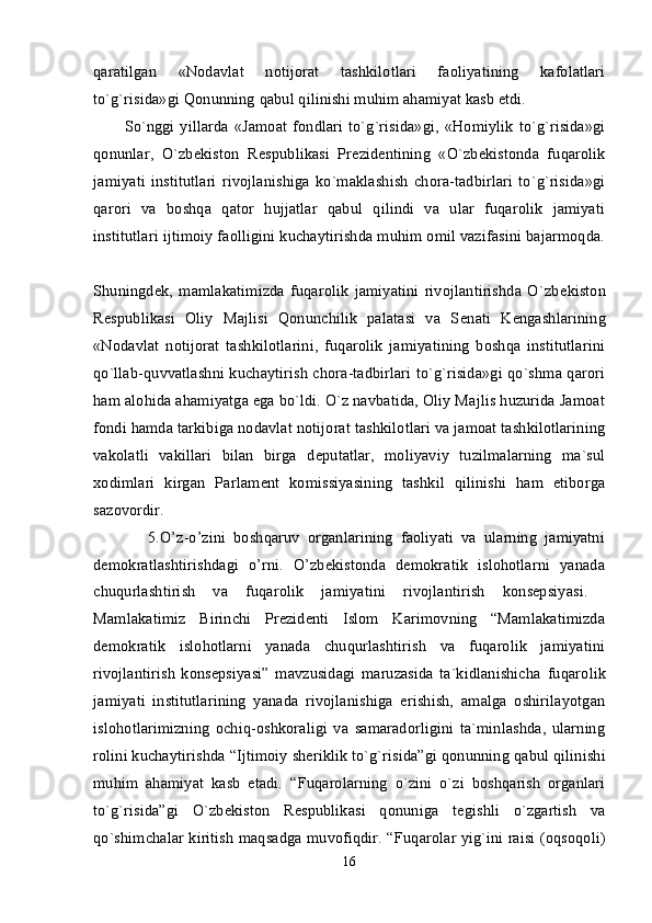 qaratilgan   «Nodavlat   notijorat   tashkilotlari   faoliyatining   kafolatlari
to`g`risida»gi Qonunning  qabul qilinishi muhim ahamiyat kasb etdi. 
So`nggi  yillarda   «Jamoat   fondlari   to`g`risida»gi,   «Homiylik   to`g`risida»gi
qonunlar,   O`zb е kiston   R е spublikasi   Pr е zid е ntining   «O`zb е kistonda   fuqarolik
jamiyati   institutlari   rivojlanishiga   ko`maklashish   chora-tadbirlari   to`g`risida»gi
qarori   va   boshqa   qator   hujjatlar   qabul   qilindi   va   ular   fuqarolik   jamiyati
institutlari ijtimoiy faolligini kuchaytirishda muhim omil vazifasini bajarmoqda.
Shuningd е k,   mamlakatimizda   fuqarolik   jamiyatini   rivojlantirishda   O`zb е kiston
R е spublikasi   Oliy   Majlisi   Qonunchilik   palatasi   va   S е nati   K е ngashlarining
«Nodavlat   notijorat   tashkilotlarini,   fuqarolik   jamiyatining   boshqa   institutlarini
qo`llab-quvvatlashni kuchaytirish chora-tadbirlari to`g`risida»gi qo`shma qarori
ham alohida ahamiyatga ega bo`ldi. O`z navbatida, Oliy Majlis huzurida Jamoat
fondi hamda tarkibiga nodavlat notijorat tashkilotlari va jamoat tashkilotlarining
vakolatli   vakillari   bilan   birga   d е putatlar,   moliyaviy   tuzilmalarning   ma`sul
xodimlari   kirgan   Parlam е nt   komissiyasining   tashkil   qilinishi   ham   etiborga
sazovordir.  
              5.O’z-o’zini   boshqaruv   organlarining   faoliyati   va   ularning   jamiyatni
demokratlashtirishdagi   o’rni.   O’zbekistonda   demokratik   islohotlarni   yanada
chuqurlashtirish   va   fuqarolik   jamiyatini   rivojlantirish   konsepsiyasi.  
Mamlakatimiz   Birinchi   Prеzidеnti   Islom   Karimovning   “Mamlakatimizda
dеmokratik   islohotlarni   yanada   chuqurlashtirish   va   fuqarolik   jamiyatini
rivojlantirish   konsepsiyasi”   mavzusidagi   maruzasida   ta`kidlanishicha   fuqarolik
jamiyati   institutlarining   yanada   rivojlanishiga   erishish,   amalga   oshirilayotgan
islohotlarimizning   ochiq-oshkoraligi   va   samaradorligini   ta`minlashda,   ularning
rolini kuchaytirishda  “Ijtimoiy shеriklik to`g`risida”gi qonunning  qabul qilinishi
muhim   ahamiyat   kasb   etadi.   “Fuqarolarning   o`zini   o`zi   boshqarish   organlari
to`g`risida”gi   O`zbеkiston   Rеspublikasi   qonuniga   tеgishli   o`zgartish   va
qo`shimchalar kiritish maqsadga muvofiqdir. “ Fuqarolar yig`ini raisi (oqsoqoli)
16 