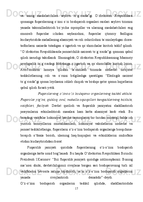 va   uning   maslahatchilari   saylovi   to`g`risida”gi   O`zbеkiston   Rеspublikasi
qonuniga   fuqarolarning o`zini o`zi boshqarish organlari raislari saylovi tizimini
yanada   takomillashtirish   bo`yicha   oqsoqollar   va   ularning   maslahatchilari   eng
munosib   fuqarolar   ichidan   saylanishini,   fuqarolar   ijtimoiy   faolligini
kuchaytirishda mahallaning ahamiyati va roli oshirilishini ta`minlaydigan chora-
tadbirlarni   nazarda   tutadigan   o`zgartish   va  qo`shimchalar   kiritish   taklif   qilindi.
“ O`zb е kiston R е spublikasida jamoatchilik nazorati to`g`risida”gi qonunni  qabul
qilish zarurligi takidlandi. Shuningd е k, O`zb е kiston R е spublikasining   Mamuriy
javobgarlik   to`g`risidagi   kod е ksiga   o`zgartish   va   qo`shimchalar   kiritish   lozim.
Atrof-muhitni   himoya   qilishni   ta`minlash   tizimida   nodavlat   notijorat
tashkilotlarning   roli   va   o`rnini   b е lgilashga   qaratilgan   “Ekologik   nazorat
to`g`risida”gi qonun  loyihasini ishlab chiqish va boshqa qator qonun hujjatlarini
qabul qilish fursati yetdi. 
                 Fuqarolarning o`zini-o`zi  boshqaruv organlarining  tashkil  etilishi.
Fuqarolar yig`ini, qishloq, ovul, mahalla oqsoqollari k е ngashlarining tuzilishi,
vazifalari,   faoliyati.   Davlat   qurilish   va   fuqarolik   jamiyatini   shakllantirish
jarayonlarini   erkinlashtirish   masalasi   ham   katta   ahamiyat   kasb   etadi.   Bu
boradagi vazifalar hokimiyat barcha tarmoqlarini bir-biridan mustaqil holda ish
yuritish   tamoyillarini   mustahkamlash,   hokimiyat   vakolatlarini   nodavlat   va
jamoat tashkilotlariga, fuqarolarni o‘z-o‘zini boshqarish organlariga bosqichma-
bosqich   o‘tkaza   borish,   ularning   haq-huquqlari   va   erkinliklarini   muhofaza
etishni kuchaytirishdan iborat. 
Fuqarolik   jamiyati   qurishda   fuqarolarning   o‘z-o‘zini   boshqarish
organlariga katta umid bog‘lanadi. Bu haqda O‘zbekiston Respublikasi Birinchi
Prezidenti   I.Karimov:   “Biz   fuqarolik   jamiyati   qurishga   intilmoqdamiz.   Buning
ma’nosi   shuki,   davlatchiligimiz   rivojlana   borgan   sari   boshqaruvning   turli   xil
vazifalarini   bevosita   xalqqa   topshirish,   ya’ni   o‘z-o‘zini   boshqarish   organlarini
yanada   rivojlantirish   demakdir”-deydi.  
O‘z-o‘zini   boshqarish   organlarini   tashkil   qilishda,   shakllantirishda
17