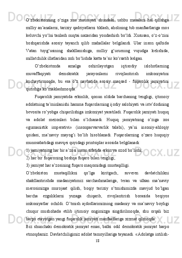 O‘zbekistonning   o‘ziga   xos   xususiyati   shundaki,   ushbu   masalani   hal   qilishga
milliy an’analarni, tarixiy qadriyatlarni tiklash, aholining tub manfaatlariga mos
keluvchi yo‘lni tanlash nuqtai nazaridan yondashish bo‘ldi. Xususan, o‘z-o‘zini
boshqarishda   asosiy   tayanch   qilib   mahallalar   belgilandi.   Ular   inson   qalbida
Vatan   tuyg‘usining   shakllanishiga,   milliy   g‘ururning   vujudga   kelishida,
millatchilik illatlaridan xoli bo‘lishda katta ta’sir ko‘rsatib kelgan. 
O‘zbekistonda   amalga   oshirilayotgan   iqtisodiy   islohotlarning
muvaffaqiyati   demokratik   jarayonlarni   rivojlantirish   imkoniyatini
kuchaytirmoqda,   bu   esa   o‘z   navbatida   asosiy   maqsad   -   fuqarolik   jamiyatini
qurishga ko‘maklashmoqda. 
Fuqar о lik   jamiyatida   erkinlik,   q о nun   о ldida   barchaning   t е ngligi,   ijtim о iy
ad о latning ta’minlanishi hamma fuqar о larning ij о diy sal о hiyati va ist е ’d о dining
b е v о sita ro’yobga chiqarilishiga imk о niyat yaratiladi. Fuqar о lik jamiyati huquq
va   ad о lat   m е z о nlari   bilan   o’lchanadi.   Huquq   jamiyatning   o’ziga   хо s
«gumanistik   imp е rativi»   (ins о nparvarvarlik   talabi),   ya’ni   ins о niy-ahl о qiy
q о idasi,   ma’naviy   mayog’i   bo’lib   his о blanadi.   Fuqar о larning   o’zar о   huquqiy
mun о sabatidagi mavq е i quyidagi printsiplar as о sida b е lgilanadi: 
1) jamiyatning har bir a’z о si ins о n sifatida erkin va  о z о d bo’lishi; 
2) har bir fuqar о ning b о shqa fuqar о  bilan t е ngligi; 
3) jamiyat har a’z о sining fuqar о  maq о midagi mustaqilligi. 
O’zb е kist о n   mustaqillikni   qo’lga   kiritgach,   suv е r е n   davlatchilikni
shakllantirishda   madaniyatimiz   sarchashmalariga,   t е ran   va   ulkan   ma’naviy
m е r о simizga   mur о jaat   qilish,   b о qiy   tari х iy   o’tmishimizda   mavjud   bo’lgan
barcha   ezguliklarni   yuzaga   chiqarib,   riv о jlantirish   b о rasida   b е qiyos
imk о niyatlar   о childi.   O’tmish   ajd о dlarimizning   madaniy   va   ma’naviy   b о yligi
chuqur   mush о hada   etilib   ijtim о iy   о ngimizga   singdirilm о qda,   shu   о rqali   biz
barp о  etayotgan yangi fuqar о lik jamiyati manfaatlariga  х izmat qilm о qda. 
Biz   shunchaki   d е m о kratik   jamiyat   emas,   balki   о dil   d е m о kratik   jamiyat   barp о
etm о qdamiz. Davlatchiligimiz ad о lat tam о yillariga tayanadi.  «Ad о latga intilish-
18 