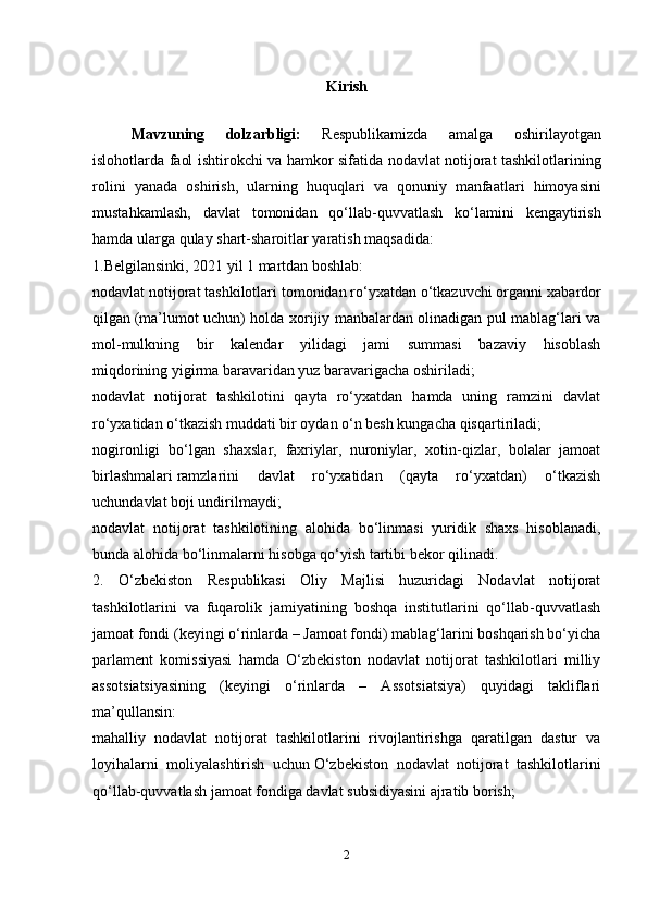 Kirish
Mavzuning   dolzarbligi :   Respublikamizda   amalga   oshirilayotgan
islohotlarda   faol   ishtirokchi   va   hamkor   sifatida   nodavlat   notijorat   tashkilotlarining
rolini   yanada   oshirish ,   ularning   huquqlari   va   qonuniy   manfaatlari   himoyasini
mustahkamlash ,   davlat   tomonidan   qo ‘ llab - quvvatlash   ko ‘ lamini   kengaytirish
hamda   ularga   qulay   shart - sharoitlar   yaratish   maqsadida :
1.Belgilansinki, 2021 yil 1 martdan boshlab:
nodavlat notijorat tashkilotlari tomonidan ro‘yxatdan o‘tkazuvchi organni   xabardor
qilgan   (ma’lumot uchun) holda xorijiy manbalardan olinadigan pul mablag‘lari va
mol-mulkning   bir   kalendar   yilidagi   jami   summasi   bazaviy   hisoblash
miqdorining   yigirma baravaridan yuz baravarigacha oshiriladi;
nodavlat   notijorat   tashkilotini   qayta   ro‘yxatdan   hamda   uning   ramzini   davlat
ro‘yxatidan o‘tkazish muddati   bir oydan o‘n besh kungacha qisqartiriladi;
nogironligi   bo‘lgan   shaxslar,   faxriylar,   nuroniylar,   xotin-qizlar,   bolalar   jamoat
birlashmalari   ramzlarini   davlat   ro‘yxatidan   (qayta   ro‘yxatdan)   o‘tkazish
uchundavlat boji undirilmaydi;
nodavlat   notijorat   tashkilotining   alohida   bo‘linmasi   yuridik   shaxs   hisoblanadi,
bunda   alohida bo‘linmalarni hisobga qo‘yish tartibi bekor qilinadi.
2.   O‘zbekiston   Respublikasi   Oliy   Majlisi   huzuridagi   Nodavlat   notijorat
tashkilotlarini   va   fuqarolik   jamiyatining   boshqa   institutlarini   qo‘llab-quvvatlash
jamoat fondi (keyingi o‘rinlarda – Jamoat fondi) mablag‘larini boshqarish bo‘yicha
parlament   komissiyasi   hamda   O‘zbekiston   nodavlat   notijorat   tashkilotlari   milliy
assotsiatsiyasining   (keyingi   o‘rinlarda   –   Assotsiatsiya)   quyidagi   takliflari
ma’qullansin:
mahalliy   nodavlat   notijorat   tashkilotlarini   rivojlantirishga   qaratilgan   dastur   va
loyihalarni   moliyalashtirish   uchun   O‘zbekiston   nodavlat   notijorat   tashkilotlarini
qo‘llab-quvvatlash jamoat fondiga davlat subsidiyasini ajratib borish;
2 