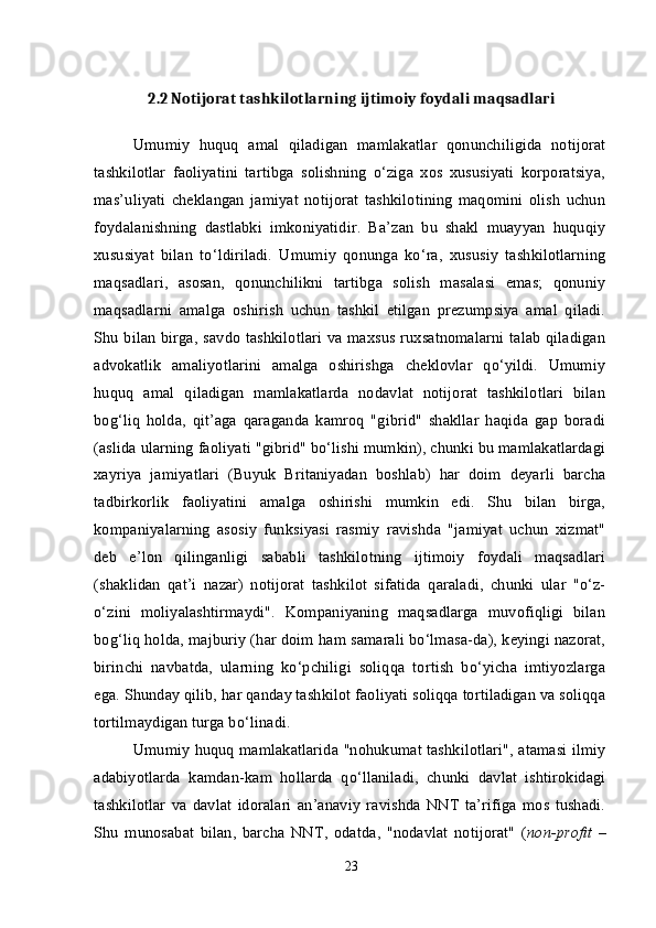 2.2  Notijorat tashkilotlarning ijtimoiy foydali maqsadlari
Umumiy   huquq   amal   qiladigan   mamlakatlar   qonunchiligida   notijorat
tashkilotlar   faoliyatini   tartibga   solishning   о‘ziga   xos   xususiyati   korporatsiya,
mas’uliyati   cheklangan   jamiyat   notijorat   tashkilotining   maqomini   olish   uchun
foydalanishning   dastlabki   imkoniyatidir.   Ba’zan   bu   shakl   muayyan   huquqiy
xususiyat   bilan   tо‘ldiriladi.   Umumiy   qonunga   kо‘ra,   xususiy   tashkilotlarning
maqsadlari,   asosan,   qonunchilikni   tartibga   solish   masalasi   emas;   qonuniy
maqsadlarni   amalga   oshirish   uchun   tashkil   etilgan   prezumpsiya   amal   qiladi.
Shu bilan birga, savdo tashkilotlari va maxsus ruxsatnomalarni talab qiladigan
advokatlik   amaliyotlarini   amalga   oshirishga   cheklovlar   qо‘yildi.   Umumiy
huquq   amal   qiladigan   mamlakatlarda   nodavlat   notijorat   tashkilotlari   bilan
bog‘liq   holda,   qit’aga   qaraganda   kamroq   "gibrid"   shakllar   haqida   gap   boradi
(aslida ularning faoliyati "gibrid" bо‘lishi mumkin), chunki bu mamlakatlardagi
xayriya   jamiyatlari   (Buyuk   Britaniyadan   boshlab)   har   doim   deyarli   barcha
tadbirkorlik   faoliyatini   amalga   oshirishi   mumkin   edi.   Shu   bilan   birga,
kompaniyalarning   asosiy   funksiyasi   rasmiy   ravishda   "jamiyat   uchun   xizmat"
deb   e’lon   qilinganligi   sababli   tashkilotning   ijtimoiy   foydali   maqsadlari
(shaklidan   qat’i   nazar)   notijorat   tashkilot   sifatida   qaraladi,   chunki   ular   "о‘z-
о‘zini   moliyalashtirmaydi".   Kompaniyaning   maqsadlarga   muvofiqligi   bilan
bog‘liq holda, majburiy (har doim ham samarali bо‘lmasa-da), keyingi nazorat,
birinchi   navbatda,   ularning   kо‘pchiligi   soliqqa   tortish   bо‘yicha   imtiyozlarga
ega.  Shunday qilib, har qanday tashkilot faoliyati soliqqa tortiladigan va soliqqa
tortilmaydigan turga b о ‘linadi.
Umumiy huquq mamlakatlarida "nohukumat tashkilotlari", atamasi ilmiy
adabiyotlarda   kamdan-kam   hollarda   q о ‘llaniladi,   chunki   davlat   ishtirokidagi
tashkilotlar   va   davlat   idoralari   an’anaviy   ravishda   NNT   ta’rifiga   mos   tushadi.
Shu   munosabat   bilan,   barcha   NNT,   odatda,   "nodavlat   notijorat"   ( non-profit   –
23 