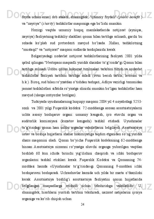 foyda uchun emas) deb ataladi, shuningdek, "ijtimoiy foydali" ( public benefit   )
va "xayriya" ( charity ) tashkilotlar maqomiga ega b о ‘lishi mumkin.
Hozirgi   vaqtda   umumiy   huquq   mamlakatlarida   notijorat   (ayniqsa,
xayriya) faoliyatning tashkiliy shakllari qonun bilan tartibga solinadi, garchi bu
sohada   k о ‘plab   sud   pretsedenti   mavjud   b о ‘lsada.   Xullas,   tashkilotning
"mustaqil" va "notijorat" maqomi sudlarda tasdiqlanishi kerak.
Bolgariyadagi   nodavlat   notijorat   tashkilotlarining   faoliyati   2001   yilda
qabul qilingan "Nestopans maqsadli yuridik shaxslar t о ‘g‘risida"gi Qonun bilan
tartibga solinadi Ushbu qonun hukumat tuzilmalari tarkibini tuzish va nodavlat
tashkilotlar   faoliyati   tartibini   tartibga   soladi   (ovoz   berish   tartibi,   kvorum   va
h.k.). Biroq, sud bilan r о ‘yxatdan  о ‘tishdan tashqari, Adliya vazirligi tomonidan
jamoat tashkilotlari sifatida r о ‘yxatga olinishi mumkin b о ‘lgan tashkilotlar ham
mavjud (ularga imtiyozlar berilgan).
Turkiyada uyushmalarning huquqiy maqomi 2004 yil 4 noyabrdagi 5253-
sonli   va 2001 yilgi Fuqarolik kodeksi   72-moddasiga asosan assotsiatsiyalarni
uchta   asosiy   boshqaruv   organi:   umumiy   kengash,   ijro   etuvchi   organ   va
auditorlik   komissiyasi   (kuzatuv   kengashi)   tashkil   etishadi.   Uyushmalar
t о ‘g‘risidagi   qonun   ham   ushbu   organlar   vakolatlarini   belgilaydi.   Assotsiatsiya
ustav va boshqa hujjatlarni shahar hokimiyatiga taqdim etganidan s о ‘ng yuridik
shaxs   maqomini   oladi.   Qonun   b о ‘yicha   Fuqarolik   kodeksining   62-moddasiga
binoan   Assotsiatsiya   nizomni   r о ‘yxatga   oluvchi   organga   yuborilgan   vaqtdan
boshlab   60   kun   ichida   birinchi   yig‘ilishini   chaqirish   va   ichki   boshqaruv
organlarini   tashkil   etishlari   kerak.   Fuqarolik   Kodeksi   va   Qonunning   74-
moddasi   hamda   «Uyushmalar   t о ‘g‘risida»gi   Qonunning   9-moddasi   ichki
boshqaruvni  boshqaradi.  Uchrashuvlar   kamida  uch   yilda  bir  marta   о ‘tkazilishi
kerak.   Assotsiatsiya   boshlig‘i   assotsiatsiya   faoliyatini   qonun   hujjatlarida
belgilangan   maqsadlarga   erishish   uchun   tekshirishga   vakolatlidir.   U,
shuningdek,   hisoblarni   yuritish   tartibini   tekshiradi,   nazorat   natijalarini   ijroiya
organiga va k о ‘rib chiqish uchun
24 