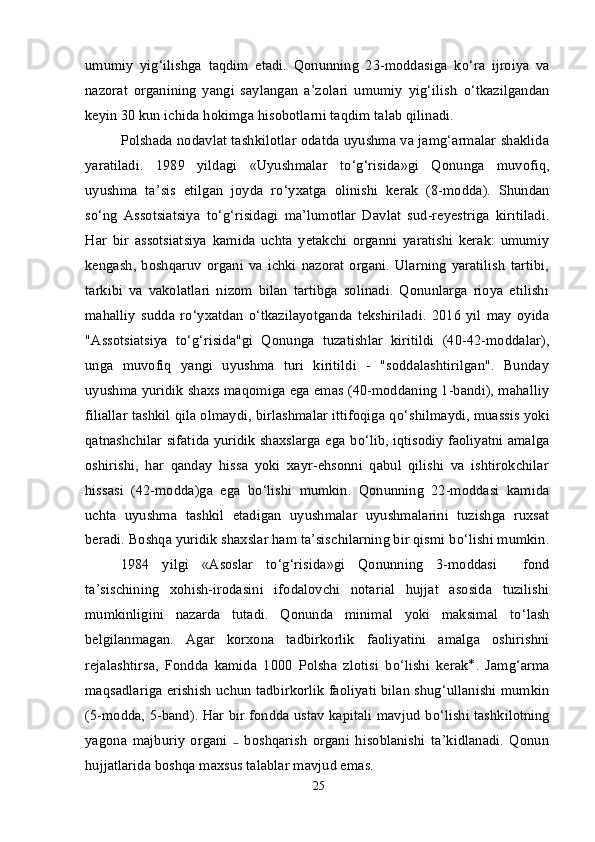 umumiy   yig‘ilishga   taqdim   etadi.   Qonunning   23-moddasiga   k о ‘ra   ijroiya   va
nazorat   organining   yangi   saylangan   a’zolari   umumiy   yig‘ilish   о ‘tkazilgandan
keyin 30 kun ichida hokimga hisobotlarni taqdim talab qilinadi.
Polshada nodavlat tashkilotlar odatda uyushma va jamg‘armalar shaklida
yaratiladi.   1989   yildagi   «Uyushmalar   t о ‘g‘risida»gi   Qonunga   muvofiq,
uyushma   ta’sis   etilgan   joyda   r о ‘yxatga   olinishi   kerak   (8-modda).   Shundan
s о ‘ng   Assotsiatsiya   t о ‘g‘risidagi   ma’lumotlar   Davlat   sud-reyestriga   kiritiladi.
Har   bir   assotsiatsiya   kamida   uchta   yetakchi   organni   yaratishi   kerak:   umumiy
kengash,  boshqaruv   organi  va  ichki  nazorat   organi.   Ularning   yaratilish   tartibi,
tarkibi   va   vakolatlari   nizom   bilan   tartibga   solinadi.   Qonunlarga   rioya   etilishi
mahalliy   sudda   r о ‘yxatdan   о ‘tkazilayotganda   tekshiriladi.   2016   yil   may   oyida
"Assotsiatsiya   t о ‘g‘risida"gi   Qonunga   tuzatishlar   kiritildi   (40-42-moddalar),
unga   muvofiq   yangi   uyushma   turi   kiritildi   -   "soddalashtirilgan".   Bunday
uyushma yuridik shaxs maqomiga ega emas (40-moddaning 1-bandi), mahalliy
filiallar tashkil qila olmaydi, birlashmalar ittifoqiga q о ‘shilmaydi, muassis yoki
qatnashchilar sifatida yuridik shaxslarga ega b о ‘lib, iqtisodiy faoliyatni amalga
oshirishi,   har   qanday   hissa   yoki   xayr-ehsonni   qabul   qilishi   va   ishtirokchilar
hissasi   (42-modda)ga   ega   b о ‘lishi   mumkin.   Qonunning   22-moddasi   kamida
uchta   uyushma   tashkil   etadigan   uyushmalar   uyushmalarini   tuzishga   ruxsat
beradi. Boshqa yuridik shaxslar ham ta’sischilarning bir qismi b о ‘lishi mumkin.
1984   yilgi   «Asoslar   t о ‘g‘risida»gi   Qonunning   3-moddasi     fond
ta’sischining   xohish-irodasini   ifodalovchi   notarial   hujjat   asosida   tuzilishi
mumkinligini   nazarda   tutadi.   Qonunda   minimal   yoki   maksimal   t о ‘lash
belgilanmagan.   Agar   korxona   tadbirkorlik   faoliyatini   amalga   oshirishni
rejalashtirsa,   Fondda   kamida   1000   Polsha   zlotisi   b о ‘lishi   kerak *
.   Jamg‘arma
maqsadlariga erishish uchun tadbirkorlik faoliyati bilan shug‘ullanishi mumkin
(5-modda, 5-band). Har bir fondda ustav kapitali mavjud b о ‘lishi tashkilotning
yagona   majburiy   organi     boshqarish   organi   hisoblanishi   ta’kidlanadi.   Qonun₋
hujjatlarida boshqa maxsus talablar mavjud emas.
25 