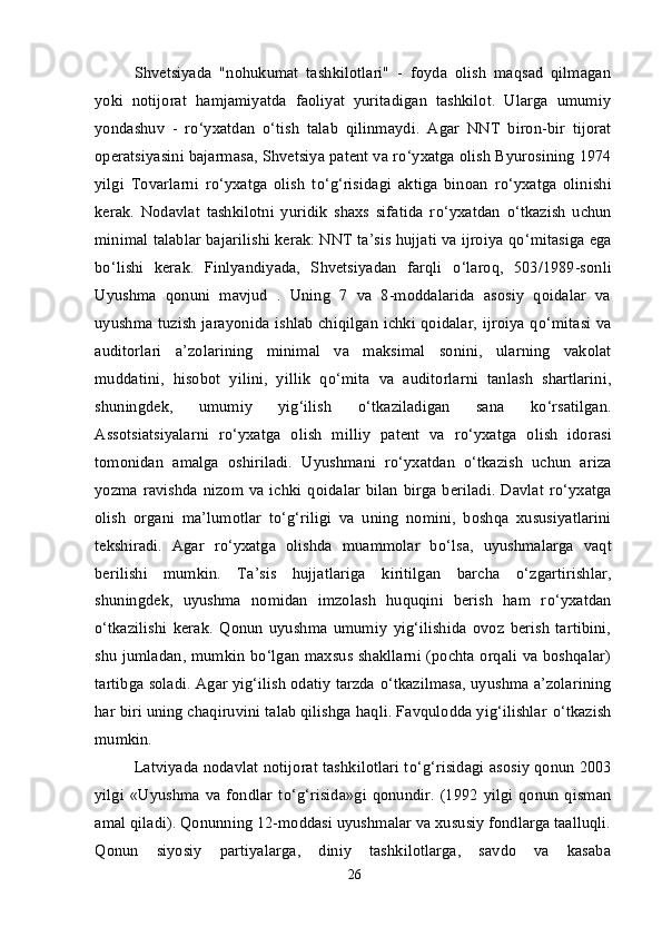 Shvetsiyada   "nohukumat   tashkilotlari"   -   foyda   olish   maqsad   qilmagan
yoki   notijorat   hamjamiyatda   faoliyat   yuritadigan   tashkilot.   Ularga   umumiy
yondashuv   -   r о ‘yxatdan   о ‘tish   talab   qilinmaydi.   Agar   NNT   biron-bir   tijorat
operatsiyasini bajarmasa, Shvetsiya patent va r о ‘yxatga olish Byurosining 1974
yilgi   Tovarlarni   r о ‘yxatga   olish   t о ‘g‘risidagi   aktiga   binoan   r о ‘yxatga   olinishi
kerak.   Nodavlat   tashkilotni   yuridik   shaxs   sifatida   r о ‘yxatdan   о ‘tkazish   uchun
minimal talablar bajarilishi kerak: NNT ta’sis hujjati va ijroiya q о ‘mitasiga ega
b о ‘lishi   kerak.   Finlyandiyada,   Shvetsiyadan   farqli   о ‘laroq,   503/1989-sonli
Uyushma   qonuni   mavjud   .   Uning   7   va   8-moddalarida   asosiy   qoidalar   va
uyushma tuzish jarayonida ishlab chiqilgan ichki qoidalar, ijroiya q о ‘mitasi va
auditorlari   a’zolarining   minimal   va   maksimal   sonini,   ularning   vakolat
muddatini,   hisobot   yilini,   yillik   q о ‘mita   va   auditorlarni   tanlash   shartlarini,
shuningdek,   umumiy   yig‘ilish   о ‘tkaziladigan   sana   k о ‘rsatilgan.
Assotsiatsiyalarni   r о ‘yxatga   olish   milliy   patent   va   r о ‘yxatga   olish   idorasi
tomonidan   amalga   oshiriladi.   Uyushmani   r о ‘yxatdan   о ‘tkazish   uchun   ariza
yozma ravishda nizom va ichki qoidalar  bilan  birga beriladi.  Davlat  r о ‘yxatga
olish   organi   ma’lumotlar   t о ‘g‘riligi   va   uning   nomini,   boshqa   xususiyatlarini
tekshiradi.   Agar   r о ‘yxatga   olishda   muammolar   b о ‘lsa,   uyushmalarga   vaqt
berilishi   mumkin.   Ta’sis   hujjatlariga   kiritilgan   barcha   о ‘zgartirishlar,
shuningdek,   uyushma   nomidan   imzolash   huquqini   berish   ham   r о ‘yxatdan
о ‘tkazilishi   kerak.   Qonun   uyushma   umumiy   yig‘ilishida   ovoz   berish   tartibini,
shu jumladan, mumkin b о ‘lgan maxsus shakllarni (pochta orqali va boshqalar)
tartibga soladi. Agar yig‘ilish odatiy tarzda  о ‘tkazilmasa, uyushma a’zolarining
har biri uning chaqiruvini talab qilishga haqli. Favqulodda yig‘ilishlar  о ‘tkazish
mumkin.
Latviyada nodavlat notijorat tashkilotlari t о ‘g‘risidagi asosiy qonun 2003
yilgi   «Uyushma  va  fondlar   t о ‘g‘risida»gi  qonundir.  (1992   yilgi   qonun   qisman
amal qiladi). Qonunning 12-moddasi uyushmalar va xususiy fondlarga taalluqli.
Qonun   siyosiy   partiyalarga,   diniy   tashkilotlarga,   savdo   va   kasaba
26 