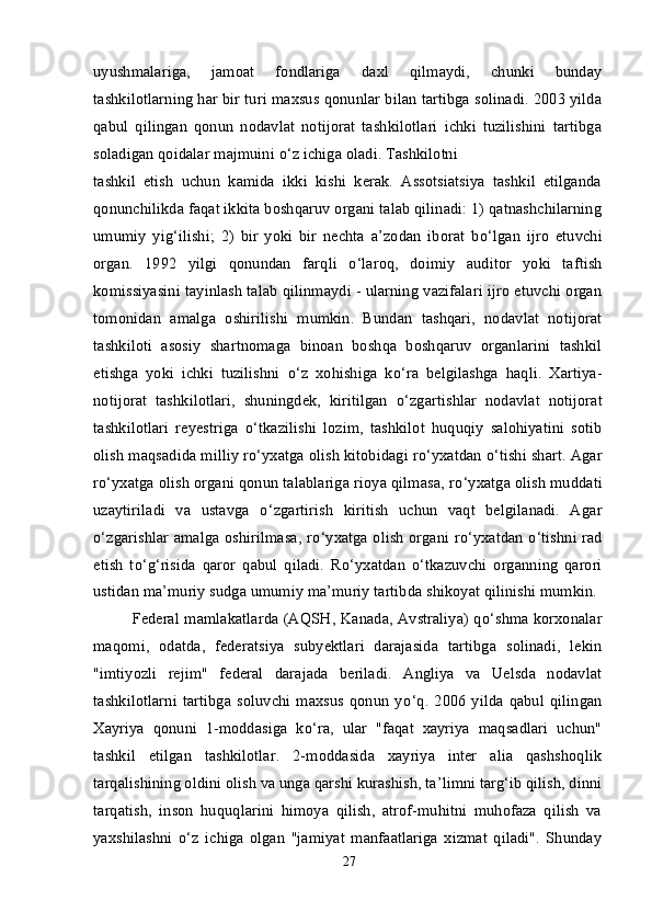 uyushmalariga,   jamoat   fondlariga   daxl   qilmaydi,   chunki   bunday
tashkilotlarning har bir turi maxsus qonunlar bilan tartibga solinadi. 2003 yilda
qabul   qilingan   qonun   nodavlat   notijorat   tashkilotlari   ichki   tuzilishini   tartibga
soladigan qoidalar majmuini  о ‘z ichiga oladi. Tashkilotni
tashkil   etish   uchun   kamida   ikki   kishi   kerak.   Assotsiatsiya   tashkil   etilganda
qonunchilikda faqat ikkita boshqaruv organi talab qilinadi: 1) qatnashchilarning
umumiy   yig‘ilishi;   2)   bir   yoki   bir   nechta   a’zodan   iborat   b о ‘lgan   ijro   etuvchi
organ.   1992   yilgi   qonundan   farqli   о ‘laroq,   doimiy   auditor   yoki   taftish
komissiyasini tayinlash talab qilinmaydi - ularning vazifalari ijro etuvchi organ
tomonidan   amalga   oshirilishi   mumkin.   Bundan   tashqari,   nodavlat   notijorat
tashkiloti   asosiy   shartnomaga   binoan   boshqa   boshqaruv   organlarini   tashkil
etishga   yoki   ichki   tuzilishni   о ‘z   xohishiga   k о ‘ra   belgilashga   haqli.   Xartiya-
notijorat   tashkilotlari,   shuningdek,   kiritilgan   о ‘zgartishlar   nodavlat   notijorat
tashkilotlari   reyestriga   о ‘tkazilishi   lozim,   tashkilot   huquqiy   salohiyatini   sotib
olish maqsadida milliy r о ‘yxatga olish kitobidagi r о ‘yxatdan  о ‘tishi shart. Agar
r о ‘yxatga olish organi qonun talablariga rioya qilmasa, r о ‘yxatga olish muddati
uzaytiriladi   va   ustavga   о ‘zgartirish   kiritish   uchun   vaqt   belgilanadi.   Agar
о ‘zgarishlar amalga oshirilmasa, r о ‘yxatga olish organi r о ‘yxatdan   о ‘tishni rad
etish   t о ‘g‘risida   qaror   qabul   qiladi.   R о ‘yxatdan   о ‘tkazuvchi   organning   qarori
ustidan ma’muriy sudga umumiy ma’muriy tartibda shikoyat qilinishi mumkin.
Federal mamlakatlarda (AQSH, Kanada, Avstraliya) q о ‘shma korxonalar
maqomi,   odatda,   federatsiya   subyektlari   darajasida   tartibga   solinadi,   lekin
"imtiyozli   rejim"   federal   darajada   beriladi.   Angliya   va   Uelsda   nodavlat
tashkilotlarni   tartibga   soluvchi   maxsus   qonun   y о ‘q.   2006   yilda   qabul   qilingan
Xayriya   qonuni   1-moddasiga   k о ‘ra,   ular   "faqat   xayriya   maqsadlari   uchun"
tashkil   etilgan   tashkilotlar.   2-moddasida   xayriya   inter   alia   qashshoqlik
tarqalishining oldini olish va unga qarshi kurashish, ta’limni targ‘ib qilish, dinni
tarqatish,   inson   huquqlarini   himoya   qilish,   atrof-muhitni   muhofaza   qilish   va
yaxshilashni   о ‘z   ichiga   olgan   "jamiyat   manfaatlariga   xizmat   qiladi".   Shunday
27 