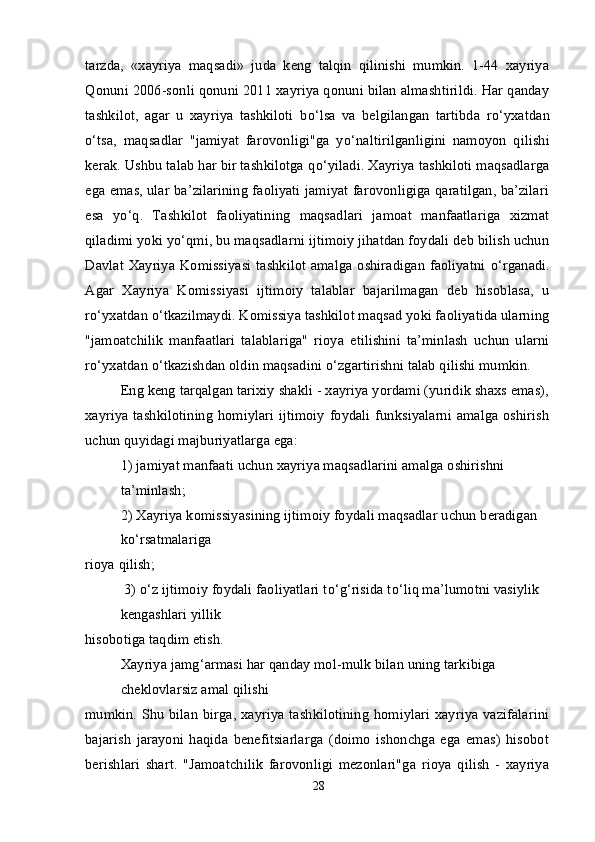 tarzda,   «xayriya   maqsadi»   juda   keng   talqin   qilinishi   mumkin.   1-44   xayriya
Qonuni 2006-sonli qonuni 2011 xayriya qonuni bilan almashtirildi. Har qanday
tashkilot,   agar   u   xayriya   tashkiloti   b о ‘lsa   va   belgilangan   tartibda   r о ‘yxatdan
о ‘tsa,   maqsadlar   "jamiyat   farovonligi"ga   y о ‘naltirilganligini   namoyon   qilishi
kerak. Ushbu talab har bir tashkilotga q о ‘yiladi. Xayriya tashkiloti maqsadlarga
ega emas, ular ba’zilarining faoliyati jamiyat farovonligiga qaratilgan, ba’zilari
esa   y о ‘q.   Tashkilot   faoliyatining   maqsadlari   jamoat   manfaatlariga   xizmat
qiladimi yoki y о ‘qmi, bu maqsadlarni ijtimoiy jihatdan foydali deb bilish uchun
Davlat Xayriya Komissiyasi tashkilot amalga oshiradigan faoliyatni   о ‘rganadi.
Agar   Xayriya   Komissiyasi   ijtimoiy   talablar   bajarilmagan   deb   hisoblasa,   u
r о ‘yxatdan  о ‘tkazilmaydi. Komissiya tashkilot maqsad yoki faoliyatida ularning
"jamoatchilik   manfaatlari   talablariga"   rioya   etilishini   ta’minlash   uchun   ularni
r о ‘yxatdan  о ‘tkazishdan oldin maqsadini  о ‘zgartirishni talab qilishi mumkin.
Eng keng tarqalgan tarixiy shakli - xayriya yordami (yuridik shaxs emas),
xayriya tashkilotining homiylari ijtimoiy foydali funksiyalarni amalga oshirish
uchun quyidagi majburiyatlarga ega:
1) jamiyat manfaati uchun xayriya maqsadlarini amalga oshirishni 
ta’minlash;
2) Xayriya komissiyasining ijtimoiy foydali maqsadlar uchun beradigan 
k о ‘rsatmalariga
rioya qilish;
 3)  о ‘z ijtimoiy foydali faoliyatlari t о ‘g‘risida t о ‘liq ma’lumotni vasiylik 
kengashlari yillik
hisobotiga taqdim etish.
Xayriya jamg‘armasi har qanday mol-mulk bilan uning tarkibiga 
cheklovlarsiz amal qilishi
mumkin. Shu bilan birga, xayriya tashkilotining homiylari xayriya vazifalarini
bajarish   jarayoni   haqida   benefitsiarlarga   (doimo   ishonchga   ega   emas)   hisobot
berishlari   shart.   "Jamoatchilik   farovonligi   mezonlari"ga   rioya   qilish   -   xayriya
28 